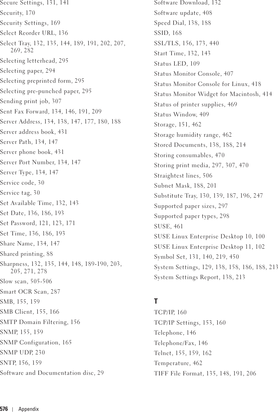 576 AppendixSecure Settings, 131, 141Security, 170Security Settings, 169Select Reorder URL, 136Select Tray, 132, 135, 144, 189, 191, 202, 207, 269, 282Selecting letterhead, 295Selecting paper, 294Selecting preprinted form, 295Selecting pre-punched paper, 295Sending print job, 307Sent Fax Forward, 134, 146, 191, 209Server Address, 134, 138, 147, 177, 180, 188Server address book, 431Server Path, 134, 147Server phone book, 431Server Port Number, 134, 147Server Type, 134, 147Service code, 30Service tag, 30Set Available Time, 132, 143Set Date, 136, 186, 193Set Password, 121, 123, 171Set Time, 136, 186, 193Share Name, 134, 147Shared printing, 88Sharpness, 132, 135, 144, 148, 189-190, 203, 205, 271, 278Slow scan, 505-506Smart OCR Scan, 287SMB, 155, 159SMB Client, 155, 166SMTP Domain Filtering, 156SNMP, 155, 159SNMP Configuration, 165SNMP UDP, 230SNTP, 156, 159Software and Documentation disc, 29Software Download, 132Software update, 408Speed Dial, 138, 188SSID, 168SSL/TLS, 156, 173, 440Start Time, 132, 143Status LED, 109Status Monitor Console, 407Status Monitor Console for Linux, 418Status Monitor Widget for Macintosh, 414Status of printer supplies, 469Status Window, 409Storage, 151, 462Storage humidity range, 462Stored Documents, 138, 188, 214Storing consumables, 470Storing print media, 297, 307, 470Straightest lines, 506Subnet Mask, 188, 201Substitute Tray, 130, 139, 187, 196, 247Supported paper sizes, 297Supported paper types, 298SUSE, 461SUSE Linux Enterprise Desktop 10, 100SUSE Linux Enterprise Desktop 11, 102Symbol Set, 131, 140, 219, 450System Settings, 129, 138, 158, 186, 188, 213System Settings Report, 138, 213TTCP/IP, 160TCP/IP Settings, 153, 160Telephone, 146Telephone/Fax, 146Telnet, 155, 159, 162Temperature, 462TIFF File Format, 135, 148, 191, 206