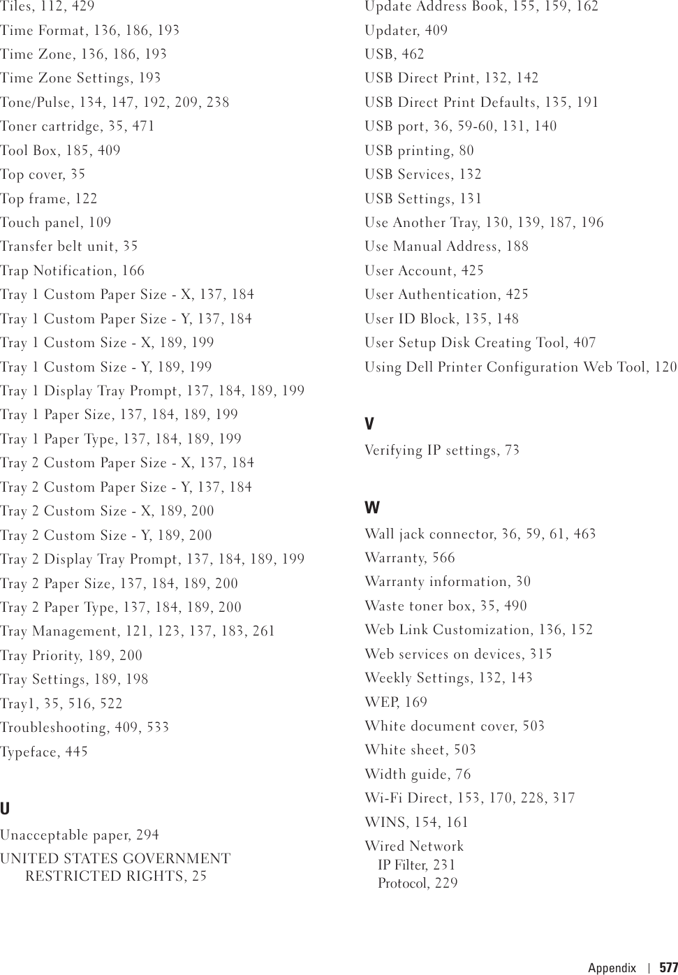 Appendix 577Tiles, 112, 429Time Format, 136, 186, 193Time Zone, 136, 186, 193Time Zone Settings, 193Tone/Pulse, 134, 147, 192, 209, 238Toner cartridge, 35, 471Tool Box, 185, 409Top c over, 35Top f rame , 12 2Touch panel, 109Transfer belt unit, 35Trap Notification, 166Tray 1 Custom Paper Size - X, 137, 184Tray 1 Custom Paper Size - Y, 137, 184Tray 1 Custom Size - X, 189, 199Tray 1 Custom Size - Y, 189, 199Tray 1 Display Tray Prompt, 137, 184, 189, 199Tray 1 Paper Size, 137, 184, 189, 199Tray 1 Paper Type, 137, 184, 189, 199Tray 2 Custom Paper Size - X, 137, 184Tray 2 Custom Paper Size - Y, 137, 184Tray 2 Custom Size - X, 189, 200Tray 2 Custom Size - Y, 189, 200Tray 2 Display Tray Prompt, 137, 184, 189, 199Tray 2 Paper Size, 137, 184, 189, 200Tray 2 Paper Type, 137, 184, 189, 200Tray Management, 121, 123, 137, 183, 261Tray Priority, 189, 200Tray Settings, 189, 198Tray1, 35, 516, 522Troubleshooting, 409, 533Typeface, 445UUnacceptable paper, 294UNITED STATES GOVERNMENT RESTRICTED RIGHTS, 25Update Address Book, 155, 159, 162Updater, 409USB, 462USB Direct Print, 132, 142USB Direct Print Defaults, 135, 191USB port, 36, 59-60, 131, 140USB printing, 80USB Services, 132USB Settings, 131Use Another Tray, 130, 139, 187, 196Use Manual Address, 188User Account, 425User Authentication, 425User ID Block, 135, 148User Setup Disk Creating Tool, 407Using Dell Printer Configuration Web Tool, 120VVerifying IP settings, 73WWall jack connector, 36, 59, 61, 463Warranty, 566Warranty information, 30Waste toner box, 35, 490Web Link Customization, 136, 152Web services on devices, 315Weekly Settings, 132, 143WEP, 169White document cover, 503White sheet, 503Width guide, 76Wi-Fi Direct, 153, 170, 228, 317WINS, 154, 161Wired NetworkIP Filter, 231Protocol, 229