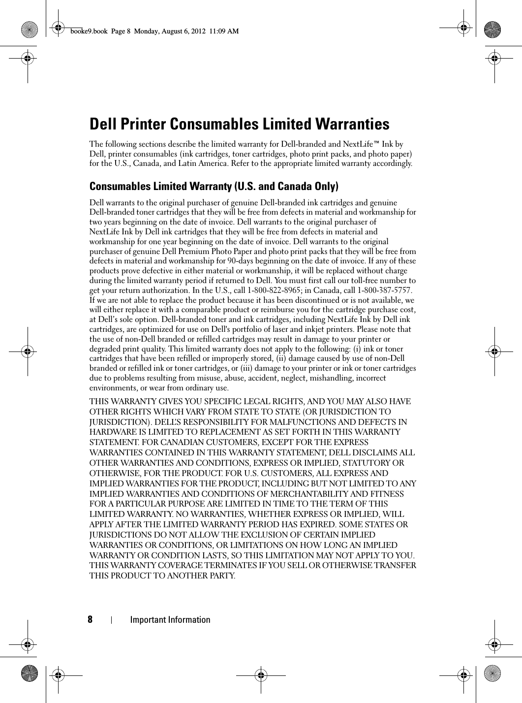 8Important InformationDell Printer Consumables Limited WarrantiesThe following sections describe the limited warranty for Dell-branded and NextLife™ Ink by Dell, printer consumables (ink cartridges, toner cartridges, photo print packs, and photo paper) for the U.S., Canada, and Latin America. Refer to the appropriate limited warranty accordingly.Consumables Limited Warranty (U.S. and Canada Only)Dell warrants to the original purchaser of genuine Dell-branded ink cartridges and genuineDell-branded toner cartridges that they will be free from defects in material and workmanship for two years beginning on the date of invoice. Dell warrants to the original purchaser of NextLife Ink by Dell ink cartridges that they will be free from defects in material and workmanship for one year beginning on the date of invoice. Dell warrants to the original purchaser of genuine Dell Premium Photo Paper and photo print packs that they will be free from defects in material and workmanship for 90-days beginning on the date of invoice. If any of these products prove defective in either material or workmanship, it will be replaced without charge during the limited warranty period if returned to Dell. You must first call our toll-free number to get your return authorization. In the U.S., call 1-800-822-8965; in Canada, call 1-800-387-5757. If we are not able to replace the product because it has been discontinued or is not available, we will either replace it with a comparable product or reimburse you for the cartridge purchase cost, at Dell’s sole option. Dell-branded toner and ink cartridges, including NextLife Ink by Dell ink cartridges, are optimized for use on Dell&apos;s portfolio of laser and inkjet printers. Please note that the use of non-Dell branded or refilled cartridges may result in damage to your printer or degraded print quality. This limited warranty does not apply to the following: (i) ink or toner cartridges that have been refilled or improperly stored, (ii) damage caused by use of non-Dell branded or refilled ink or toner cartridges, or (iii) damage to your printer or ink or toner cartridges due to problems resulting from misuse, abuse, accident, neglect, mishandling, incorrect environments, or wear from ordinary use.THIS WARRANTY GIVES YOU SPECIFIC LEGAL RIGHTS, AND YOU MAY ALSO HAVE OTHER RIGHTS WHICH VARY FROM STATE TO STATE (OR JURISDICTION TO JURISDICTION). DELL’S RESPONSIBILITY FOR MALFUNCTIONS AND DEFECTS IN HARDWARE IS LIMITED TO REPLACEMENT AS SET FORTH IN THIS WARRANTY STATEMENT. FOR CANADIAN CUSTOMERS, EXCEPT FOR THE EXPRESS WARRANTIES CONTAINED IN THIS WARRANTY STATEMENT, DELL DISCLAIMS ALL OTHER WARRANTIES AND CONDITIONS, EXPRESS OR IMPLIED, STATUTORY OR OTHERWISE, FOR THE PRODUCT. FOR U.S. CUSTOMERS, ALL EXPRESS AND IMPLIED WARRANTIES FOR THE PRODUCT, INCLUDING BUT NOT LIMITED TO ANY IMPLIED WARRANTIES AND CONDITIONS OF MERCHANTABILITY AND FITNESS FOR A PARTICULAR PURPOSE ARE LIMITED IN TIME TO THE TERM OF THIS LIMITED WARRANTY. NO WARRANTIES, WHETHER EXPRESS OR IMPLIED, WILL APPLY AFTER THE LIMITED WARRANTY PERIOD HAS EXPIRED. SOME STATES OR JURISDICTIONS DO NOT ALLOW THE EXCLUSION OF CERTAIN IMPLIED WARRANTIES OR CONDITIONS, OR LIMITATIONS ON HOW LONG AN IMPLIED WARRANTY OR CONDITION LASTS, SO THIS LIMITATION MAY NOT APPLY TO YOU. THIS WARRANTY COVERAGE TERMINATES IF YOU SELL OR OTHERWISE TRANSFER THIS PRODUCT TO ANOTHER PARTY.booke9.book  Page 8  Monday, August 6, 2012  11:09 AM