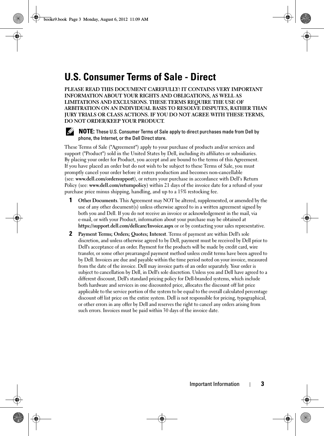 Important Information3U.S. Consumer Terms of Sale - DirectPLEASE READ THIS DOCUMENT CAREFULLY! IT CONTAINS VERY IMPORTANT INFORMATION ABOUT YOUR RIGHTS AND OBLIGATIONS, AS WELL AS LIMITATIONS AND EXCLUSIONS. THESE TERMS REQUIRE THE USE OF ARBITRATION ON AN INDIVIDUAL BASIS TO RESOLVE DISPUTES, RATHER THAN JURY TRIALS OR CLASS ACTIONS. IF YOU DO NOT AGREE WITH THESE TERMS, DO NOT ORDER/KEEP YOUR PRODUCT. NOTE: These U.S. Consumer Terms of Sale apply to direct purchases made from Dell by phone, the Internet, or the Dell Direct store.These Terms of Sale (&quot;Agreement&quot;) apply to your purchase of products and/or services and support (&quot;Product&quot;) sold in the United States by Dell, including its affiliates or subsidiaries. By placing your order for Product, you accept and are bound to the terms of this Agreement. If you have placed an order but do not wish to be subject to these Terms of Sale, you must promptly cancel your order before it enters production and becomes non-cancellable (see: www.dell.com/ordersupport), or return your purchase in accordance with Dell’s Return Policy (see: www.dell.com/returnpolicy) within 21 days of the invoice date for a refund of your purchase price minus shipping, handling, and up to a 15% restocking fee.1Other Documents. This Agreement may NOT be altered, supplemented, or amended by the use of any other document(s) unless otherwise agreed to in a written agreement signed by both you and Dell. If you do not receive an invoice or acknowledgement in the mail, via e-mail, or with your Product, information about your purchase may be obtained at https://support.dell.com/dellcare/Invoice.aspx or or by contacting your sales representative.2Payment Terms; Orders; Quotes; Interest. Terms of payment are within Dell&apos;s sole discretion, and unless otherwise agreed to by Dell, payment must be received by Dell prior to Dell&apos;s acceptance of an order. Payment for the products will be made by credit card, wire transfer, or some other prearranged payment method unless credit terms have been agreed to by Dell. Invoices are due and payable within the time period noted on your invoice, measured from the date of the invoice. Dell may invoice parts of an order separately. Your order is subject to cancellation by Dell, in Dell&apos;s sole discretion. Unless you and Dell have agreed to a different discount, Dell&apos;s standard pricing policy for Dell-branded systems, which include both hardware and services in one discounted price, allocates the discount off list price applicable to the service portion of the system to be equal to the overall calculated percentage discount off list price on the entire system. Dell is not responsible for pricing, typographical, or other errors in any offer by Dell and reserves the right to cancel any orders arising from such errors. Invoices must be paid within 30 days of the invoice date. booke9.book  Page 3  Monday, August 6, 2012  11:09 AM