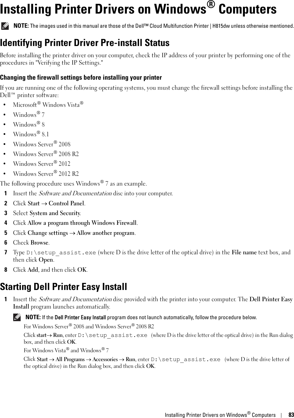 Installing Printer Drivers on Windows® Computers8310Installing Printer Drivers on Windows® Computers NOTE: The images used in this manual are those of the Dell™ Cloud Multifunction Printer | H815dw unless otherwise mentioned.Identifying Printer Driver Pre-install StatusBefore installing the printer driver on your computer, check the IP address of your printer by performing one of the procedures in &quot;Verifying the IP Settings.&quot;Changing the firewall settings before installing your printerIf you are running one of the following operating systems, you must change the firewall settings before installing the Dell™ printer software:• Microsoft® Windows Vista®•Windows® 7•Windows® 8•Windows® 8.1•Windows Server® 2008•Windows Server® 2008 R2•Windows Server® 2012•Windows Server® 2012 R2The following procedure uses Windows® 7 as an example.1Insert the Software and Documentation disc into your computer.2Click Start  Control Panel.3Select System and Security.4Click Allow a program through Windows Firewall.5Click Change settings  Allow another program.6Check Browse.7Ty p e  D:\setup_assist.exe (where D is the drive letter of the optical drive) in the File name text box, and then click Open.8Click Add, and then click OK.Starting Dell Printer Easy Install1Insert the Software and Documentation disc provided with the printer into your computer. The Dell Printer Easy Install program launches automatically.  NOTE: If the Dell Printer Easy Install program does not launch automatically, follow the procedure below.For Windows Server® 2008 and Windows Server® 2008 R2Click start Run, enter D:\setup_assist.exe (where D is the drive letter of the optical drive) in the Run dialog box, and then click OK. For Windows Vista® and Windows® 7Click Start All Programs  Accessories  Run, enter D:\setup_assist.exe (where D is the drive letter of the optical drive) in the Run dialog box, and then click OK.