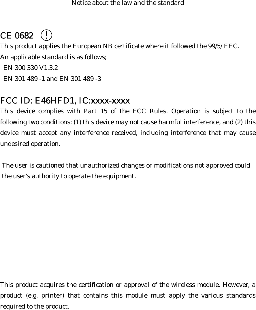 Notice about the law and the standard   CE 0682 This product applies the European NB certificate where it followed the 99/5/ EEC. An applicable standard is as follows;   EN 300 330 V1.3.2   EN 301 489 -1 and EN 301 489 -3  FCC ID: E46HFD1, IC:xxxx-xxxx This device complies with Part 15 of the FCC Rules. Operation is subject to the following two conditions: (1) this device may not cause harmful interference, and (2) this device must accept any interference received, including interference that may cause undesired operation.   The user is cautioned that unauthorized changes or modifications not approved could  the user&apos;s authority to operate the equipment.         This product acquires the certification or approval of the wireless module. However, a product (e.g. printer) that contains this module must apply the various standards required to the product. 