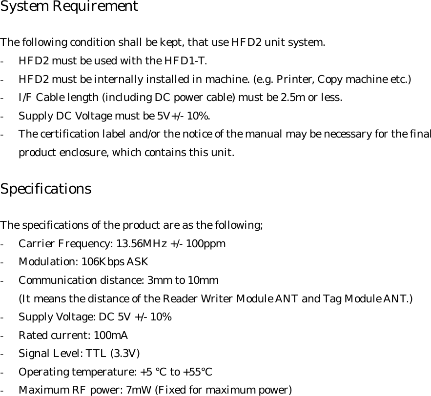 System Requirement  The following condition shall be kept, that use HFD2 unit system. -  HFD2 must be used with the HFD1-T. -  HFD2 must be internally installed in machine. (e.g. Printer, Copy machine etc.) -  I/F Cable length (including DC power cable) must be 2.5m or less. -  Supply DC Voltage must be 5V+/- 10%. -  The certification label and/or the notice of the manual may be necessary for the final product enclosure, which contains this unit.  Specifications  The specifications of the product are as the following; -  Carrier Frequency: 13.56MHz +/- 100ppm -  Modulation: 106Kbps ASK -  Communication distance: 3mm to 10mm (It means the distance of the Reader Writer Module ANT and Tag Module ANT.) -  Supply Voltage: DC 5V +/- 10% -  Rated current: 100mA -  Signal Level: TTL (3.3V) -  Operating temperature: +5 °C to +55°C -  Maximum RF power: 7mW (Fixed for maximum power)   