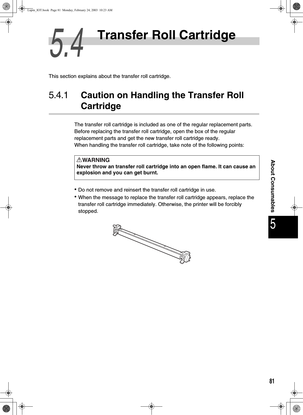 815About Consumables5.4Transfer Roll CartridgeThis section explains about the transfer roll cartridge. 5.4.1 Caution on Handling the Transfer Roll CartridgeThe transfer roll cartridge is included as one of the regular replacement parts. Before replacing the transfer roll cartridge, open the box of the regular replacement parts and get the new transfer roll cartridge ready. When handling the transfer roll cartridge, take note of the following points:zDo not remove and reinsert the transfer roll cartridge in use. zWhen the message to replace the transfer roll cartridge appears, replace the transfer roll cartridge immediately. Otherwise, the printer will be forcibly stopped. Never throw an transfer roll cartridge into an open flame. It can cause an explosion and you can get burnt.Lupin_IOT.book  Page 81  Monday, February 24, 2003  10:23 AM