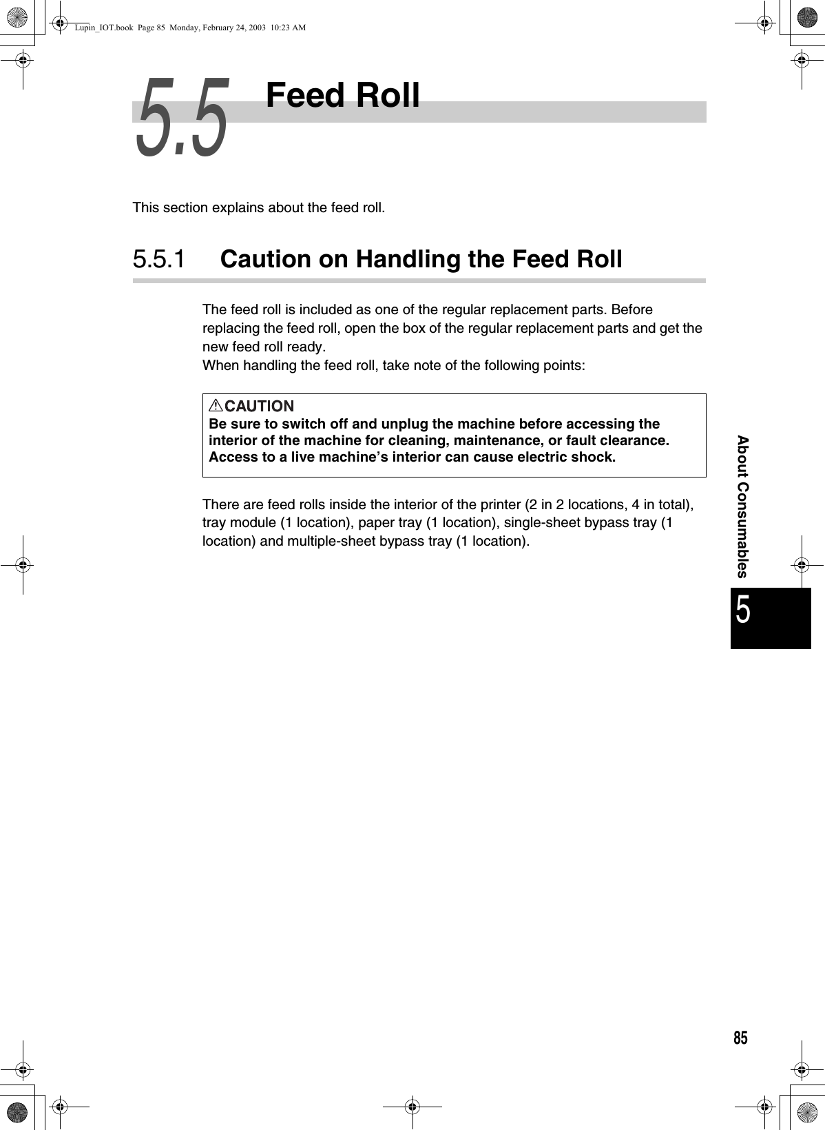 855About Consumables5.5Feed RollThis section explains about the feed roll. 5.5.1 Caution on Handling the Feed RollThe feed roll is included as one of the regular replacement parts. Before replacing the feed roll, open the box of the regular replacement parts and get the new feed roll ready. When handling the feed roll, take note of the following points:There are feed rolls inside the interior of the printer (2 in 2 locations, 4 in total), tray module (1 location), paper tray (1 location), single-sheet bypass tray (1 location) and multiple-sheet bypass tray (1 location). Be sure to switch off and unplug the machine before accessing the interior of the machine for cleaning, maintenance, or fault clearance.  Access to a live machine’s interior can cause electric shock.Lupin_IOT.book  Page 85  Monday, February 24, 2003  10:23 AM