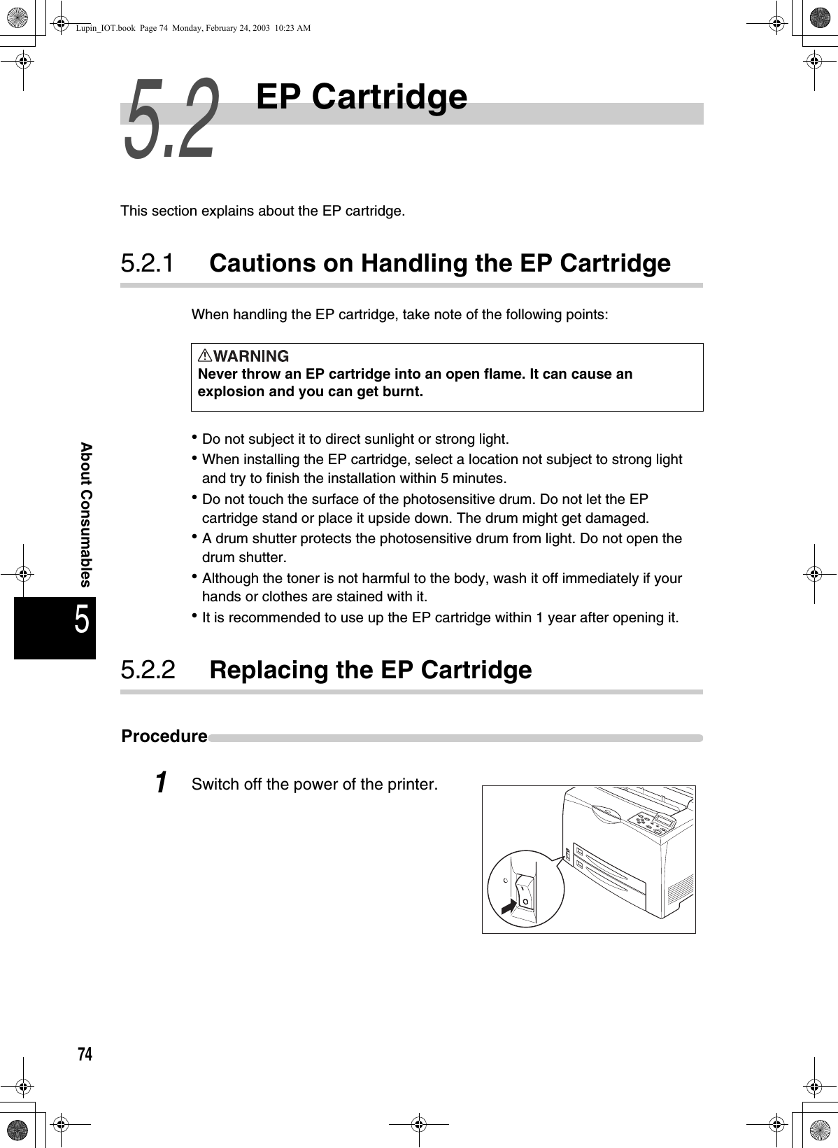 745About Consumables5.2EP CartridgeThis section explains about the EP cartridge. 5.2.1 Cautions on Handling the EP CartridgeWhen handling the EP cartridge, take note of the following points:zDo not subject it to direct sunlight or strong light. zWhen installing the EP cartridge, select a location not subject to strong light and try to finish the installation within 5 minutes. zDo not touch the surface of the photosensitive drum. Do not let the EP cartridge stand or place it upside down. The drum might get damaged. zA drum shutter protects the photosensitive drum from light. Do not open the drum shutter. zAlthough the toner is not harmful to the body, wash it off immediately if your hands or clothes are stained with it. zIt is recommended to use up the EP cartridge within 1 year after opening it. 5.2.2 Replacing the EP CartridgeProcedure1Switch off the power of the printer.  Never throw an EP cartridge into an open flame. It can cause an explosion and you can get burnt.Lupin_IOT.book  Page 74  Monday, February 24, 2003  10:23 AM