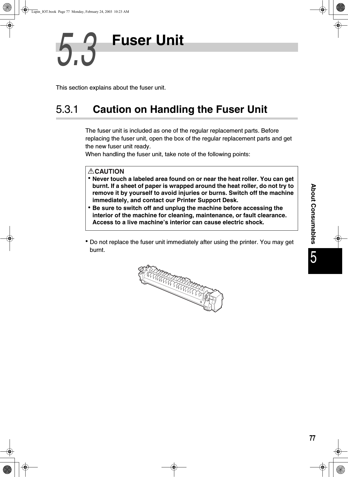 775About Consumables5.3Fuser UnitThis section explains about the fuser unit. 5.3.1 Caution on Handling the Fuser UnitThe fuser unit is included as one of the regular replacement parts. Before replacing the fuser unit, open the box of the regular replacement parts and get the new fuser unit ready. When handling the fuser unit, take note of the following points:zDo not replace the fuser unit immediately after using the printer. You may get burnt. zNever touch a labeled area found on or near the heat roller. You can get burnt. If a sheet of paper is wrapped around the heat roller, do not try to remove it by yourself to avoid injuries or burns. Switch off the machine immediately, and contact our Printer Support Desk.zBe sure to switch off and unplug the machine before accessing the interior of the machine for cleaning, maintenance, or fault clearance.  Access to a live machine’s interior can cause electric shock.Lupin_IOT.book  Page 77  Monday, February 24, 2003  10:23 AM