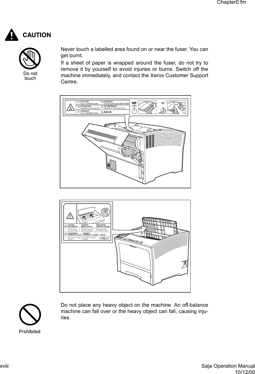xviii Saja Operation Manual10/12/00Chapter0.fmNever touch a labelled area found on or near the fuser. You canget burnt.If a sheet of paper is wrapped around the fuser, do not try toremove it by yourself to avoid injuries or burns. Switch off themachine immediately, and contact the Xerox Customer SupportCentre.Do not place any heavy object on the machine. An off-balancemachine can fall over or the heavy object can fall, causing inju-ries.