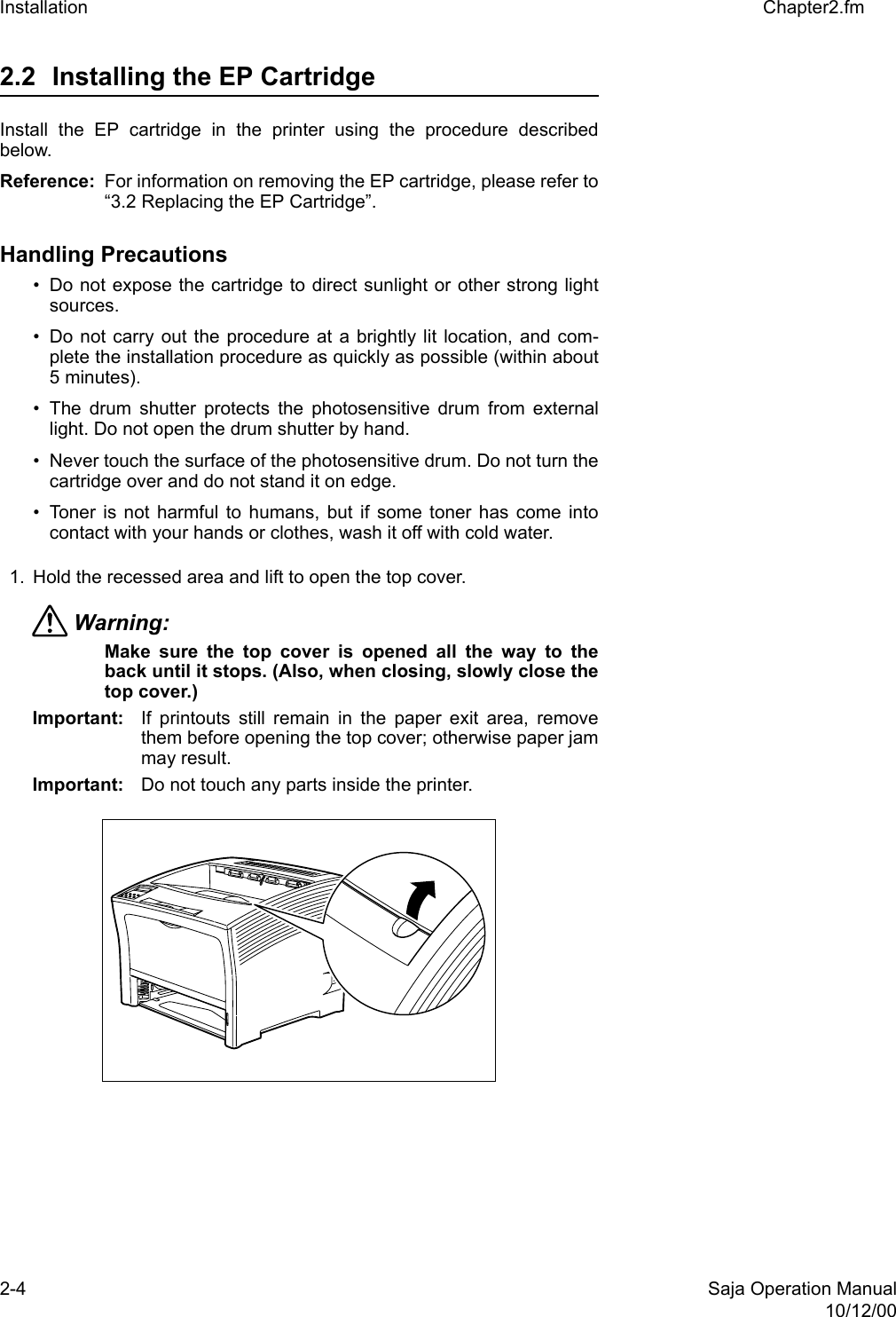2-4 Saja Operation Manual10/12/00Installation Chapter2.fm2.2 Installing the EP Cartridge Install the EP cartridge in the printer using the procedure describedbelow. Reference: For information on removing the EP cartridge, please refer to“3.2 Replacing the EP Cartridge”.Handling Precautions • Do not expose the cartridge to direct sunlight or other strong lightsources. • Do not carry out the procedure at a brightly lit location, and com-plete the installation procedure as quickly as possible (within about5 minutes). • The drum shutter protects the photosensitive drum from externallight. Do not open the drum shutter by hand. • Never touch the surface of the photosensitive drum. Do not turn thecartridge over and do not stand it on edge. • Toner is not harmful to humans, but if some toner has come intocontact with your hands or clothes, wash it off with cold water.1. Hold the recessed area and lift to open the top cover. Warning: Make sure the top cover is opened all the way to theback until it stops. (Also, when closing, slowly close thetop cover.) Important: If printouts still remain in the paper exit area, removethem before opening the top cover; otherwise paper jammay result.Important: Do not touch any parts inside the printer.