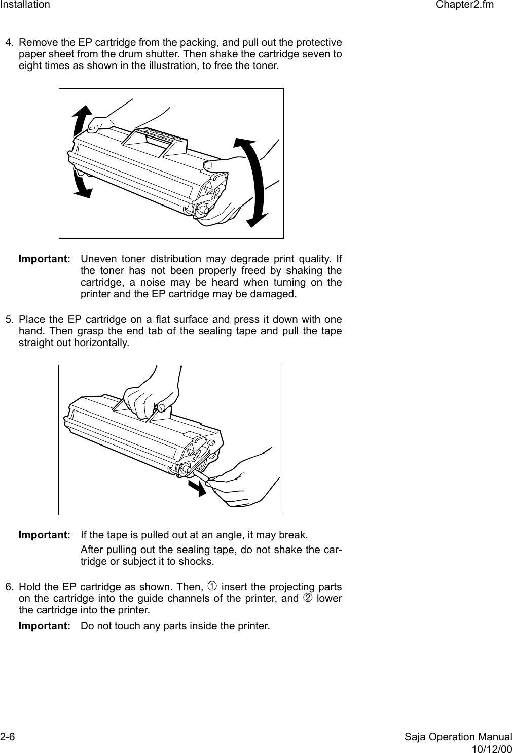 2-6 Saja Operation Manual10/12/00Installation Chapter2.fm4. Remove the EP cartridge from the packing, and pull out the protectivepaper sheet from the drum shutter. Then shake the cartridge seven toeight times as shown in the illustration, to free the toner. Important: Uneven toner distribution may degrade print quality. Ifthe toner has not been properly freed by shaking thecartridge, a noise may be heard when turning on theprinter and the EP cartridge may be damaged. 5. Place the EP cartridge on a flat surface and press it down with onehand. Then grasp the end tab of the sealing tape and pull the tapestraight out horizontally. Important: If the tape is pulled out at an angle, it may break. After pulling out the sealing tape, do not shake the car-tridge or subject it to shocks. 6. Hold the EP cartridge as shown. Then, ➀ insert the projecting partson the cartridge into the guide channels of the printer, and ➁ lowerthe cartridge into the printer. Important: Do not touch any parts inside the printer. 
