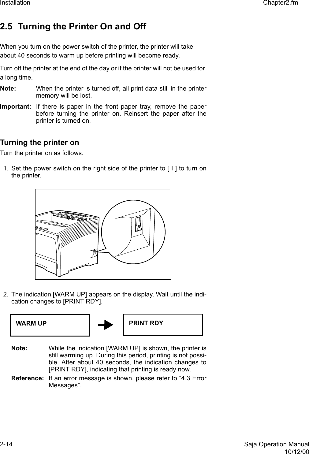 2-14 Saja Operation Manual10/12/00Installation Chapter2.fm2.5 Turning the Printer On and Off When you turn on the power switch of the printer, the printer will take about 40 seconds to warm up before printing will become ready. Turn off the printer at the end of the day or if the printer will not be used for a long time.Note:  When the printer is turned off, all print data still in the printermemory will be lost. Important:  If there is paper in the front paper tray, remove the paperbefore turning the printer on. Reinsert the paper after theprinter is turned on. Turning the printer on Turn the printer on as follows. 1. Set the power switch on the right side of the printer to [ I ] to turn onthe printer. 2. The indication [WARM UP] appears on the display. Wait until the indi-cation changes to [PRINT RDY]. Note:  While the indication [WARM UP] is shown, the printer isstill warming up. During this period, printing is not possi-ble. After about 40 seconds, the indication changes to[PRINT RDY], indicating that printing is ready now. Reference: If an error message is shown, please refer to “4.3 ErrorMessages”. WARM UP PRINT RDY