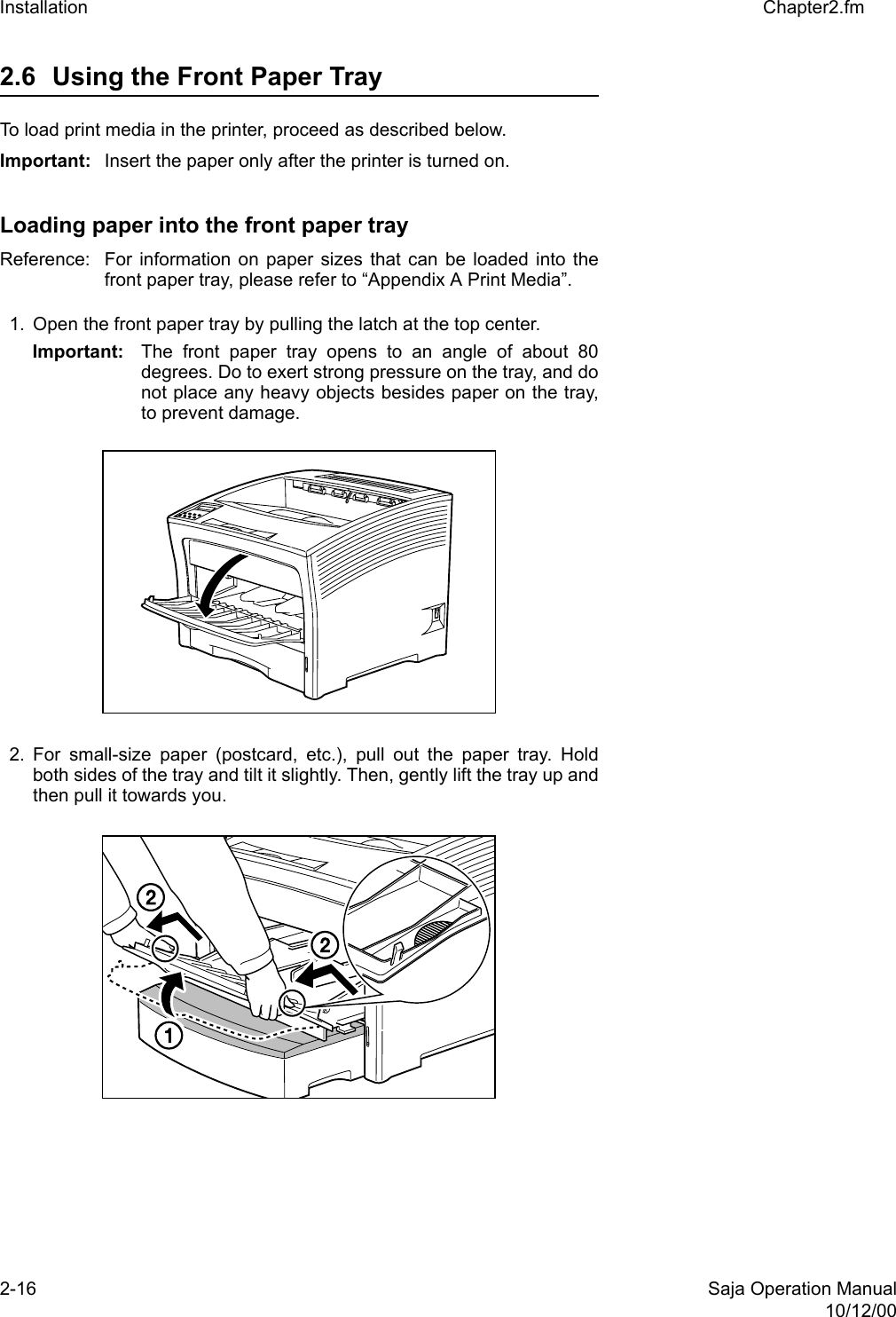 2-16 Saja Operation Manual10/12/00Installation Chapter2.fm2.6 Using the Front Paper Tray To load print media in the printer, proceed as described below. Important: Insert the paper only after the printer is turned on. Loading paper into the front paper trayReference:  For information on paper sizes that can be loaded into thefront paper tray, please refer to “Appendix A Print Media”. 1. Open the front paper tray by pulling the latch at the top center. Important: The front paper tray opens to an angle of about 80degrees. Do to exert strong pressure on the tray, and donot place any heavy objects besides paper on the tray,to prevent damage. 2. For small-size paper (postcard, etc.), pull out the paper tray. Holdboth sides of the tray and tilt it slightly. Then, gently lift the tray up andthen pull it towards you.