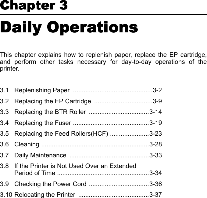 Chapter 3Chapter 3Chapter 3Chapter 3Daily Operations Daily Operations Daily Operations Daily Operations This chapter explains how to replenish paper, replace the EP cartridge,and perform other tasks necessary for day-to-day operations of theprinter. 3.1 Replenishing Paper  .............................................3-23.2 Replacing the EP Cartridge  .................................3-93.3 Replacing the BTR Roller  ..................................3-143.4 Replacing the Fuser ...........................................3-193.5 Replacing the Feed Rollers(HCF) ......................3-233.6 Cleaning .............................................................3-283.7 Daily Maintenance  .............................................3-333.8 If the Printer is Not Used Over an Extended Period of Time ....................................................3-343.9 Checking the Power Cord ..................................3-363.10 Relocating the Printer  ........................................3-37