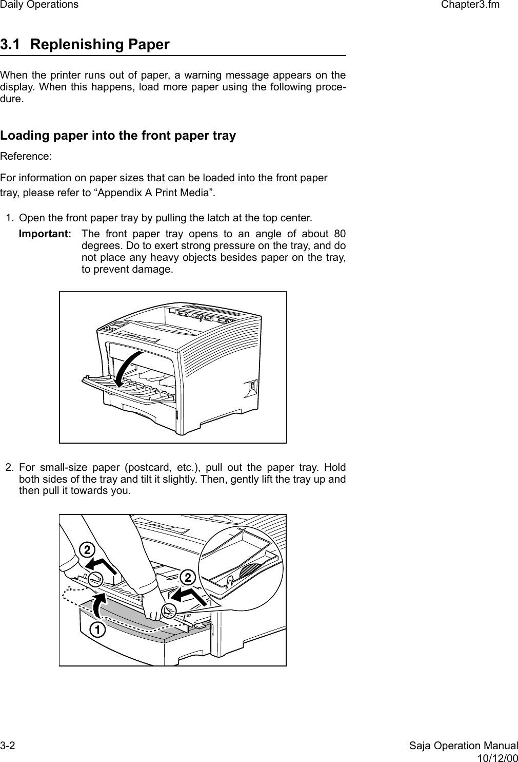 3-2 Saja Operation Manual10/12/00Daily Operations Chapter3.fm3.1 Replenishing Paper When the printer runs out of paper, a warning message appears on thedisplay. When this happens, load more paper using the following proce-dure.Loading paper into the front paper trayReference: For information on paper sizes that can be loaded into the front paper tray, please refer to “Appendix A Print Media”. 1. Open the front paper tray by pulling the latch at the top center. Important: The front paper tray opens to an angle of about 80degrees. Do to exert strong pressure on the tray, and donot place any heavy objects besides paper on the tray,to prevent damage. 2. For small-size paper (postcard, etc.), pull out the paper tray. Holdboth sides of the tray and tilt it slightly. Then, gently lift the tray up andthen pull it towards you.