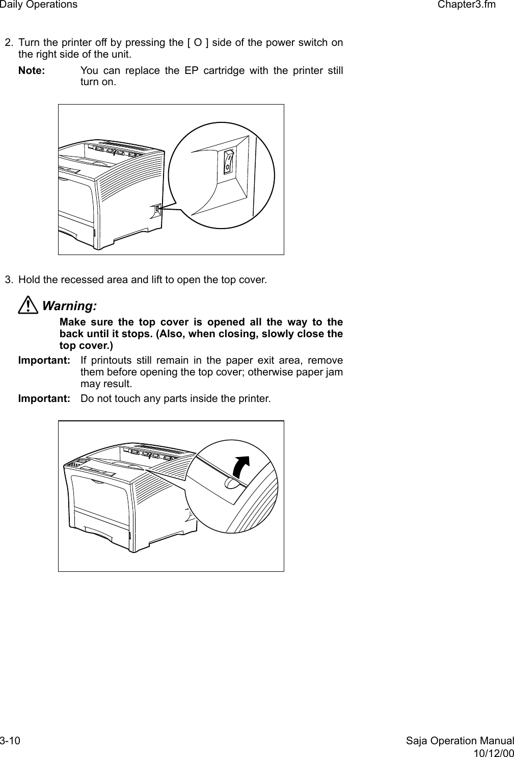 3-10 Saja Operation Manual10/12/00Daily Operations Chapter3.fm2. Turn the printer off by pressing the [ O ] side of the power switch onthe right side of the unit. Note: You can replace the EP cartridge with the printer stillturn on.3. Hold the recessed area and lift to open the top cover.Warning: Make sure the top cover is opened all the way to theback until it stops. (Also, when closing, slowly close thetop cover.) Important: If printouts still remain in the paper exit area, removethem before opening the top cover; otherwise paper jammay result.Important: Do not touch any parts inside the printer. 