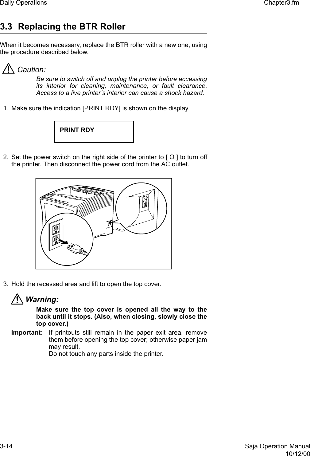 3-14 Saja Operation Manual10/12/00Daily Operations Chapter3.fm3.3 Replacing the BTR RollerWhen it becomes necessary, replace the BTR roller with a new one, usingthe procedure described below.Caution: Be sure to switch off and unplug the printer before accessingits interior for cleaning, maintenance, or fault clearance.Access to a live printer’s interior can cause a shock hazard.1. Make sure the indication [PRINT RDY] is shown on the display. 2. Set the power switch on the right side of the printer to [ O ] to turn offthe printer. Then disconnect the power cord from the AC outlet.3. Hold the recessed area and lift to open the top cover.Warning: Make sure the top cover is opened all the way to theback until it stops. (Also, when closing, slowly close thetop cover.) Important: If printouts still remain in the paper exit area, removethem before opening the top cover; otherwise paper jammay result.Do not touch any parts inside the printer. PRINT RDY