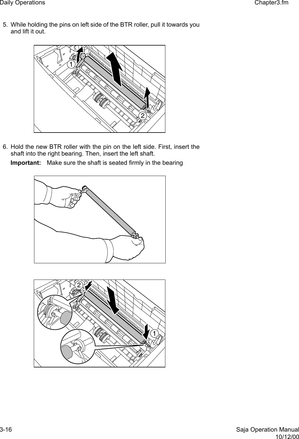 3-16 Saja Operation Manual10/12/00Daily Operations Chapter3.fm5. While holding the pins on left side of the BTR roller, pull it towards youand lift it out.6. Hold the new BTR roller with the pin on the left side. First, insert theshaft into the right bearing. Then, insert the left shaft.Important: Make sure the shaft is seated firmly in the bearing