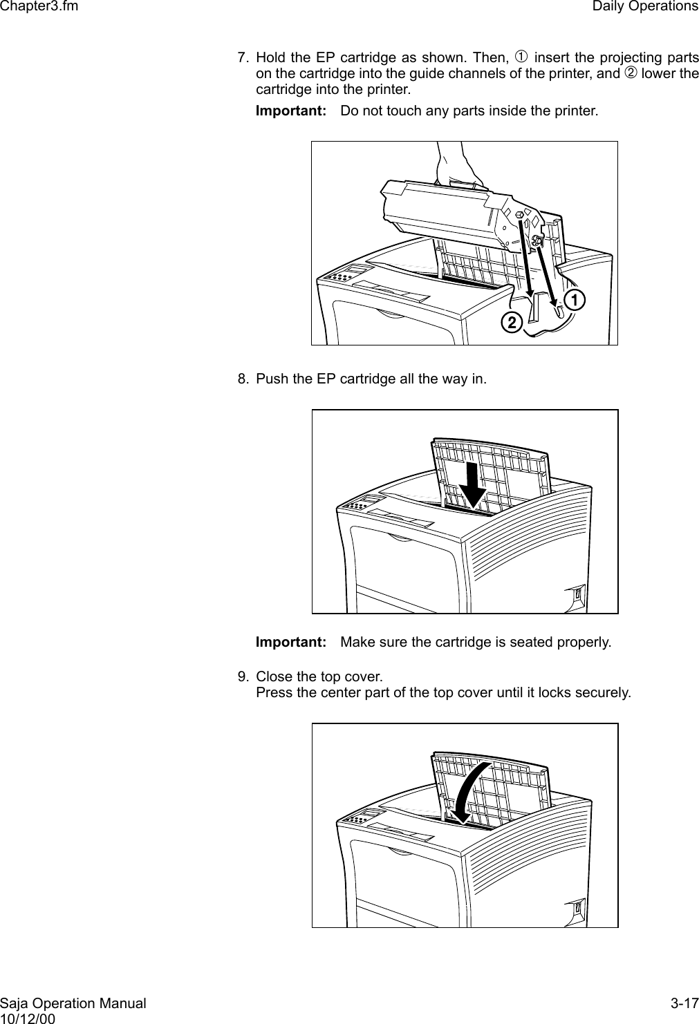 Saja Operation Manual 3-1710/12/00Chapter3.fm Daily Operations7. Hold the EP cartridge as shown. Then, ➀ insert the projecting partson the cartridge into the guide channels of the printer, and ➁ lower thecartridge into the printer. Important: Do not touch any parts inside the printer. 8. Push the EP cartridge all the way in. Important: Make sure the cartridge is seated properly. 9. Close the top cover.Press the center part of the top cover until it locks securely.