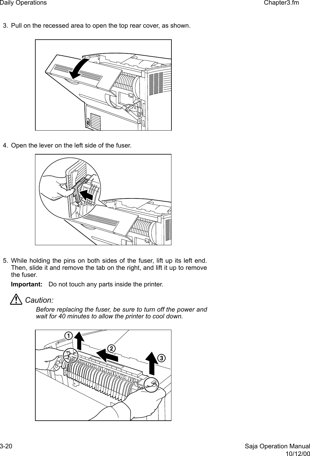 3-20 Saja Operation Manual10/12/00Daily Operations Chapter3.fm3. Pull on the recessed area to open the top rear cover, as shown. 4. Open the lever on the left side of the fuser. 5. While holding the pins on both sides of the fuser, lift up its left end.Then, slide it and remove the tab on the right, and lift it up to removethe fuser.Important: Do not touch any parts inside the printer. Caution: Before replacing the fuser, be sure to turn off the power andwait for 40 minutes to allow the printer to cool down.