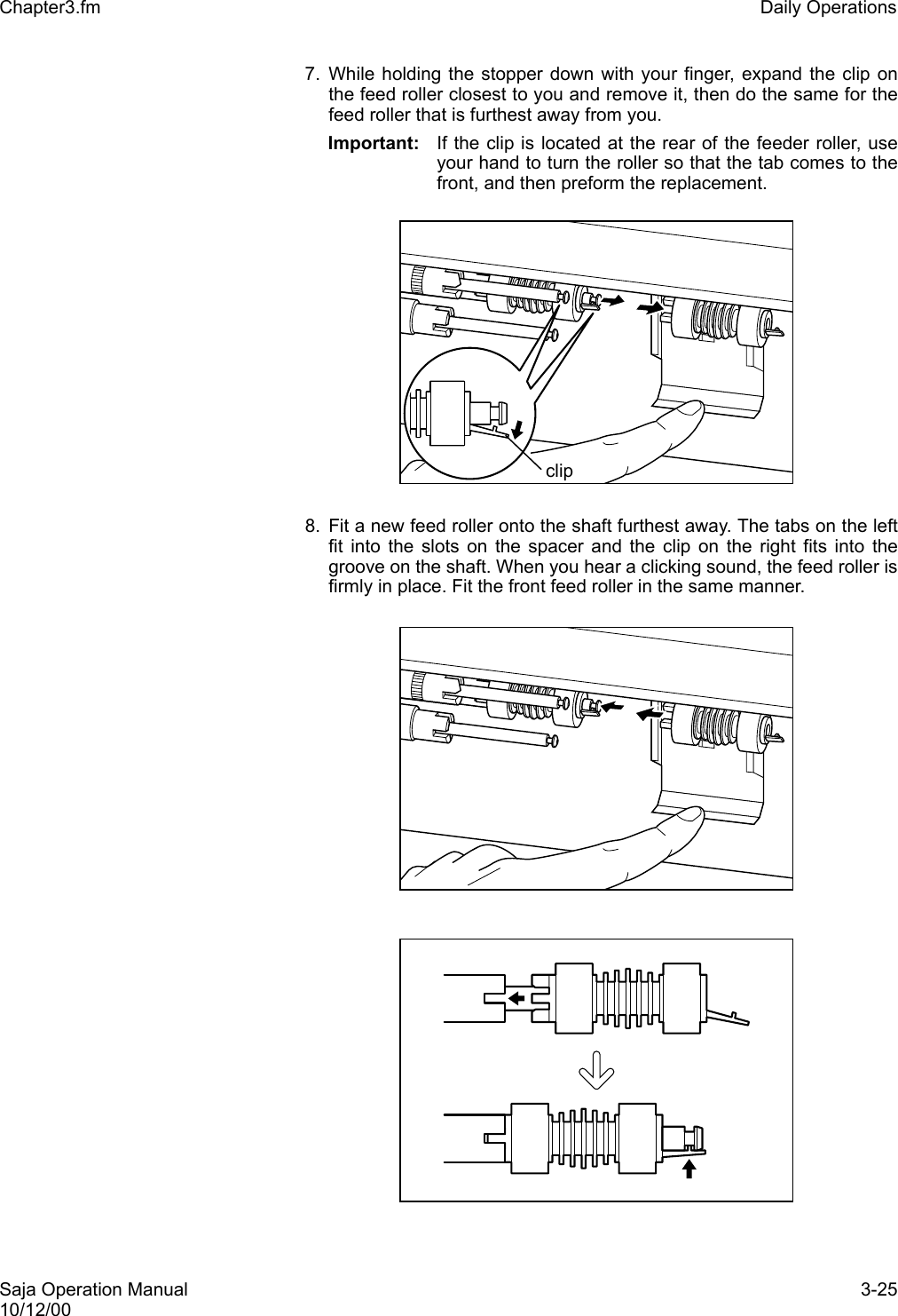Saja Operation Manual 3-2510/12/00Chapter3.fm Daily Operations7. While holding the stopper down with your finger, expand the clip onthe feed roller closest to you and remove it, then do the same for thefeed roller that is furthest away from you.Important:  If the clip is located at the rear of the feeder roller, useyour hand to turn the roller so that the tab comes to thefront, and then preform the replacement.8. Fit a new feed roller onto the shaft furthest away. The tabs on the leftfit into the slots on the spacer and the clip on the right fits into thegroove on the shaft. When you hear a clicking sound, the feed roller isfirmly in place. Fit the front feed roller in the same manner.clip