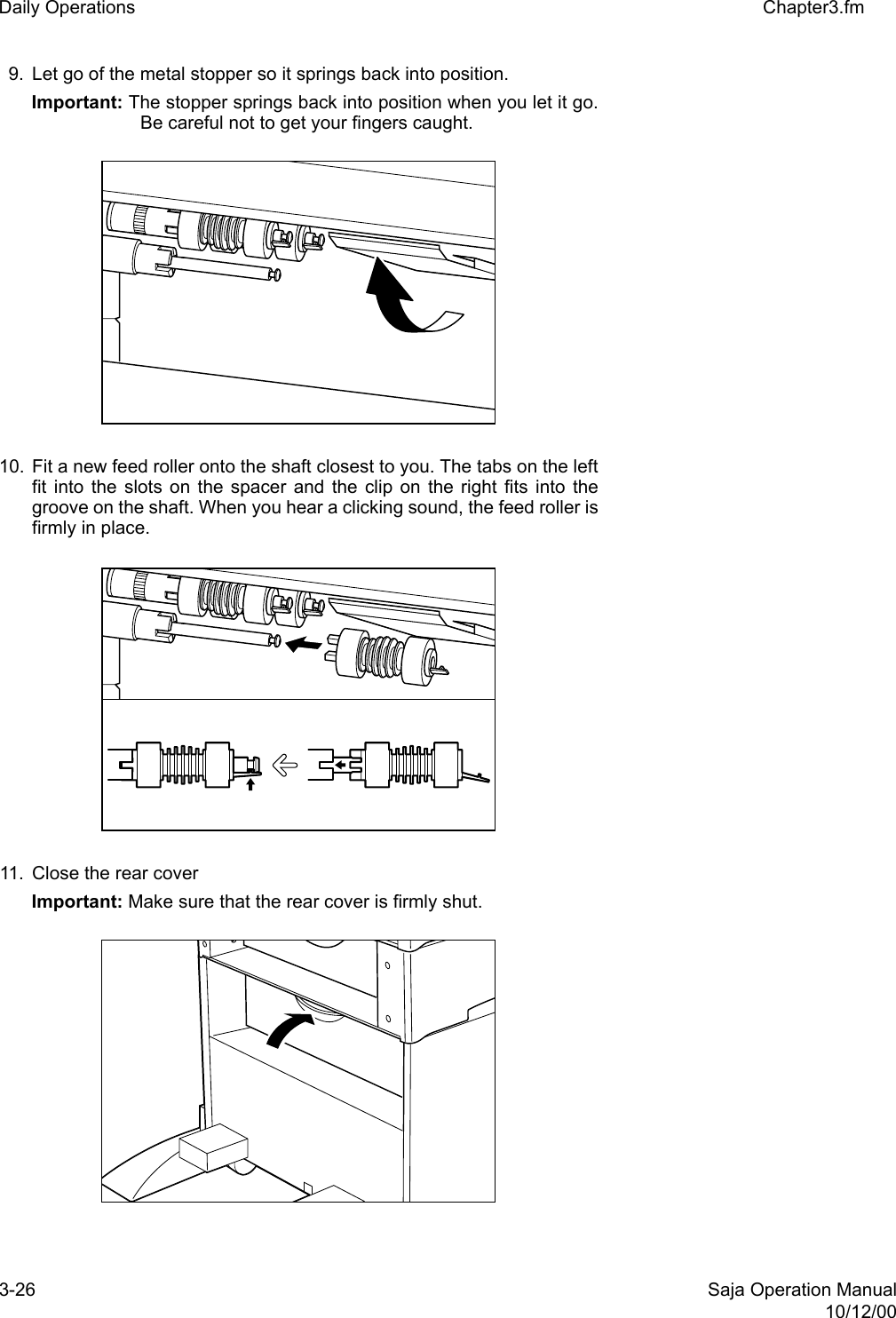 3-26 Saja Operation Manual10/12/00Daily Operations Chapter3.fm9. Let go of the metal stopper so it springs back into position. Important: The stopper springs back into position when you let it go.Be careful not to get your fingers caught.10. Fit a new feed roller onto the shaft closest to you. The tabs on the leftfit into the slots on the spacer and the clip on the right fits into thegroove on the shaft. When you hear a clicking sound, the feed roller isfirmly in place. 11. Close the rear coverImportant: Make sure that the rear cover is firmly shut.