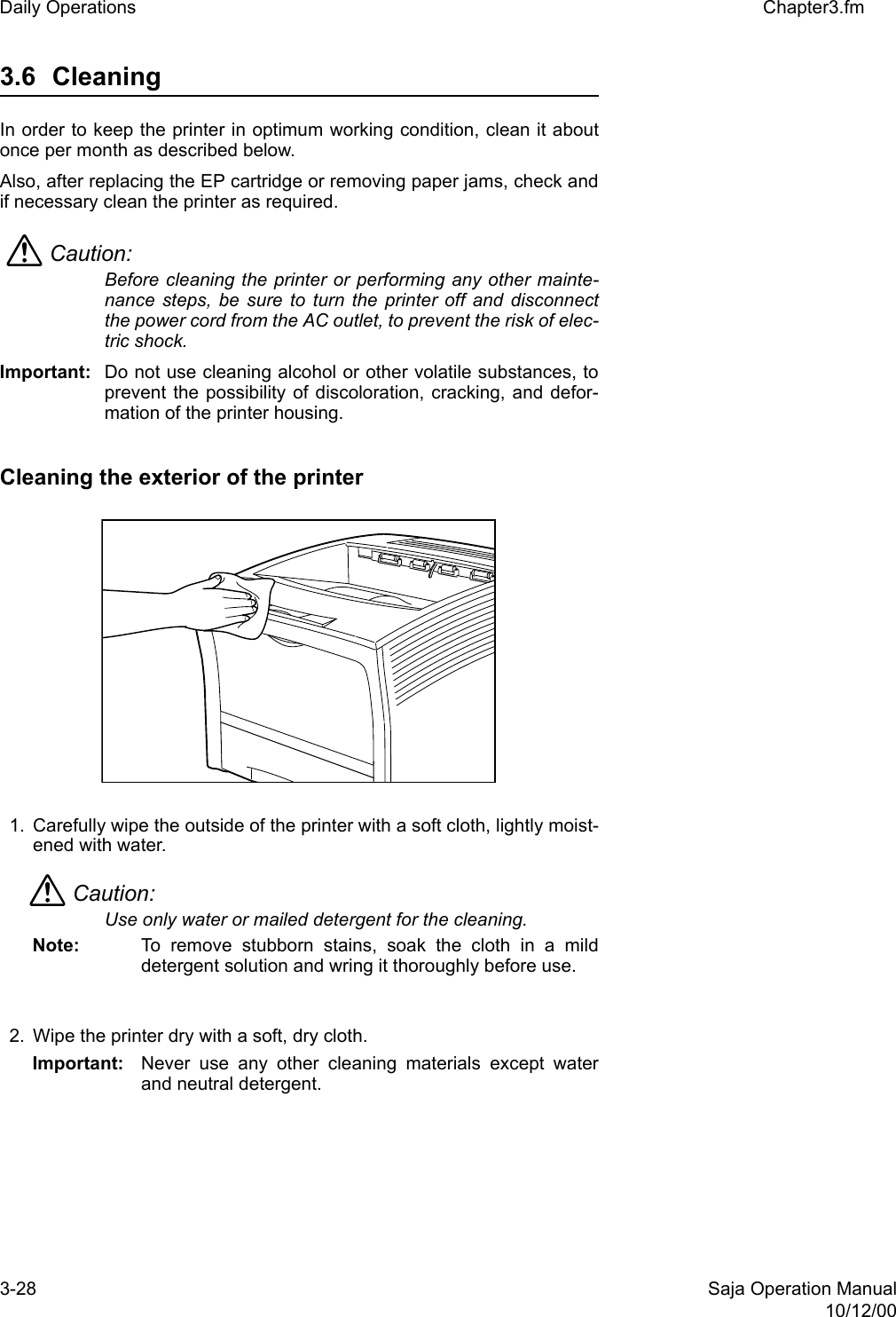 3-28 Saja Operation Manual10/12/00Daily Operations Chapter3.fm3.6 Cleaning In order to keep the printer in optimum working condition, clean it aboutonce per month as described below. Also, after replacing the EP cartridge or removing paper jams, check andif necessary clean the printer as required. Caution: Before cleaning the printer or performing any other mainte-nance steps, be sure to turn the printer off and disconnectthe power cord from the AC outlet, to prevent the risk of elec-tric shock. Important: Do not use cleaning alcohol or other volatile substances, toprevent the possibility of discoloration, cracking, and defor-mation of the printer housing. Cleaning the exterior of the printer 1. Carefully wipe the outside of the printer with a soft cloth, lightly moist-ened with water. Caution: Use only water or mailed detergent for the cleaning.Note:  To remove stubborn stains, soak the cloth in a milddetergent solution and wring it thoroughly before use.2. Wipe the printer dry with a soft, dry cloth.Important: Never use any other cleaning materials except waterand neutral detergent.