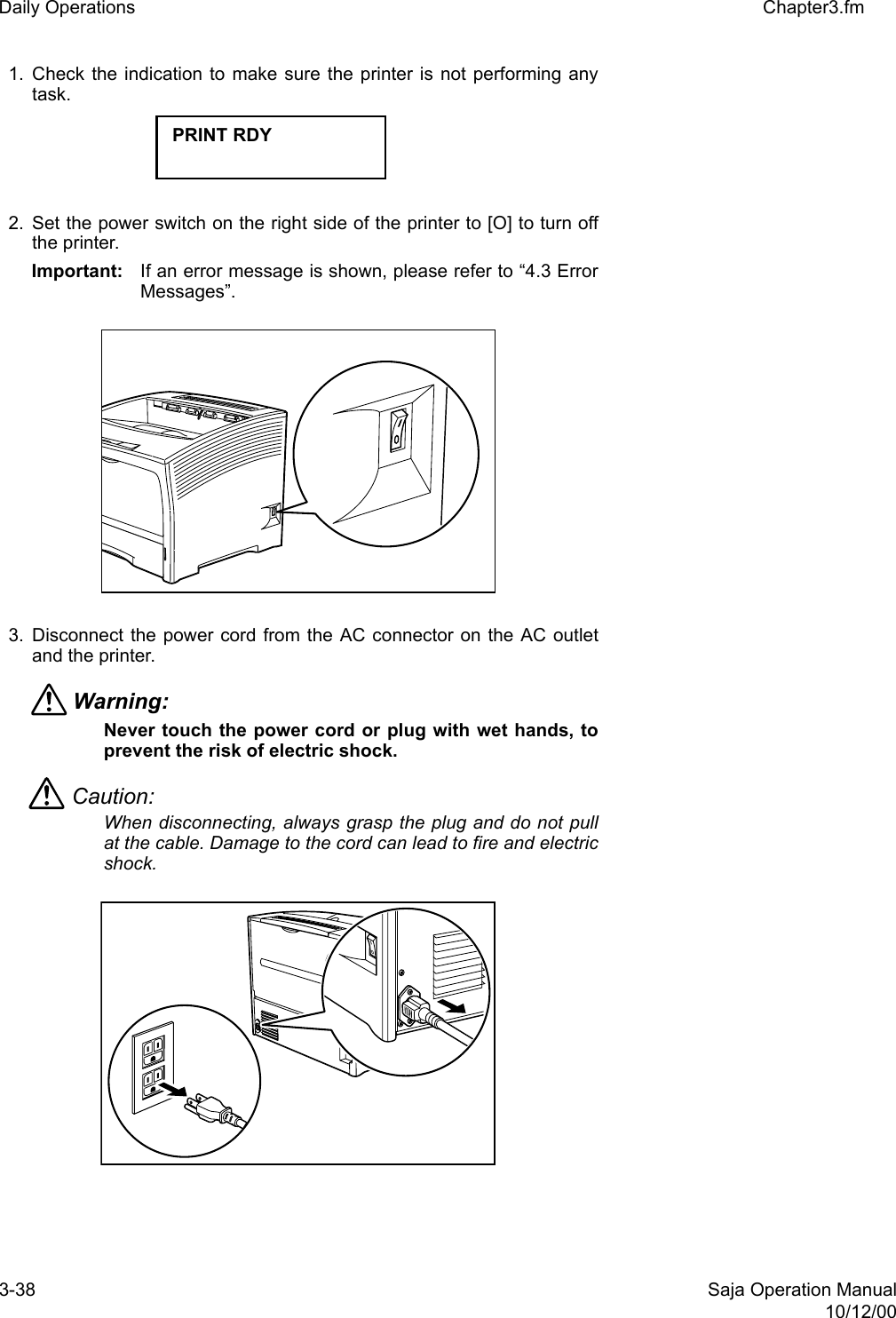 3-38 Saja Operation Manual10/12/00Daily Operations Chapter3.fm1. Check the indication to make sure the printer is not performing anytask. 2. Set the power switch on the right side of the printer to [O] to turn offthe printer. Important: If an error message is shown, please refer to “4.3 ErrorMessages”. 3. Disconnect the power cord from the AC connector on the AC outletand the printer.Warning: Never touch the power cord or plug with wet hands, toprevent the risk of electric shock. Caution: When disconnecting, always grasp the plug and do not pullat the cable. Damage to the cord can lead to fire and electricshock. PRINT RDY