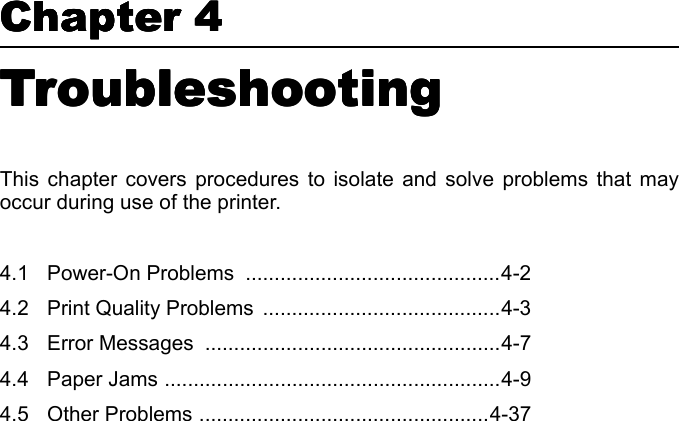 Chapter 4  Chapter 4  Chapter 4  Chapter 4  Troubleshooting Troubleshooting Troubleshooting Troubleshooting This chapter covers procedures to isolate and solve problems that mayoccur during use of the printer. 4.1 Power-On Problems  ............................................4-24.2 Print Quality Problems  .........................................4-34.3 Error Messages  ...................................................4-74.4 Paper Jams ..........................................................4-94.5 Other Problems ..................................................4-37