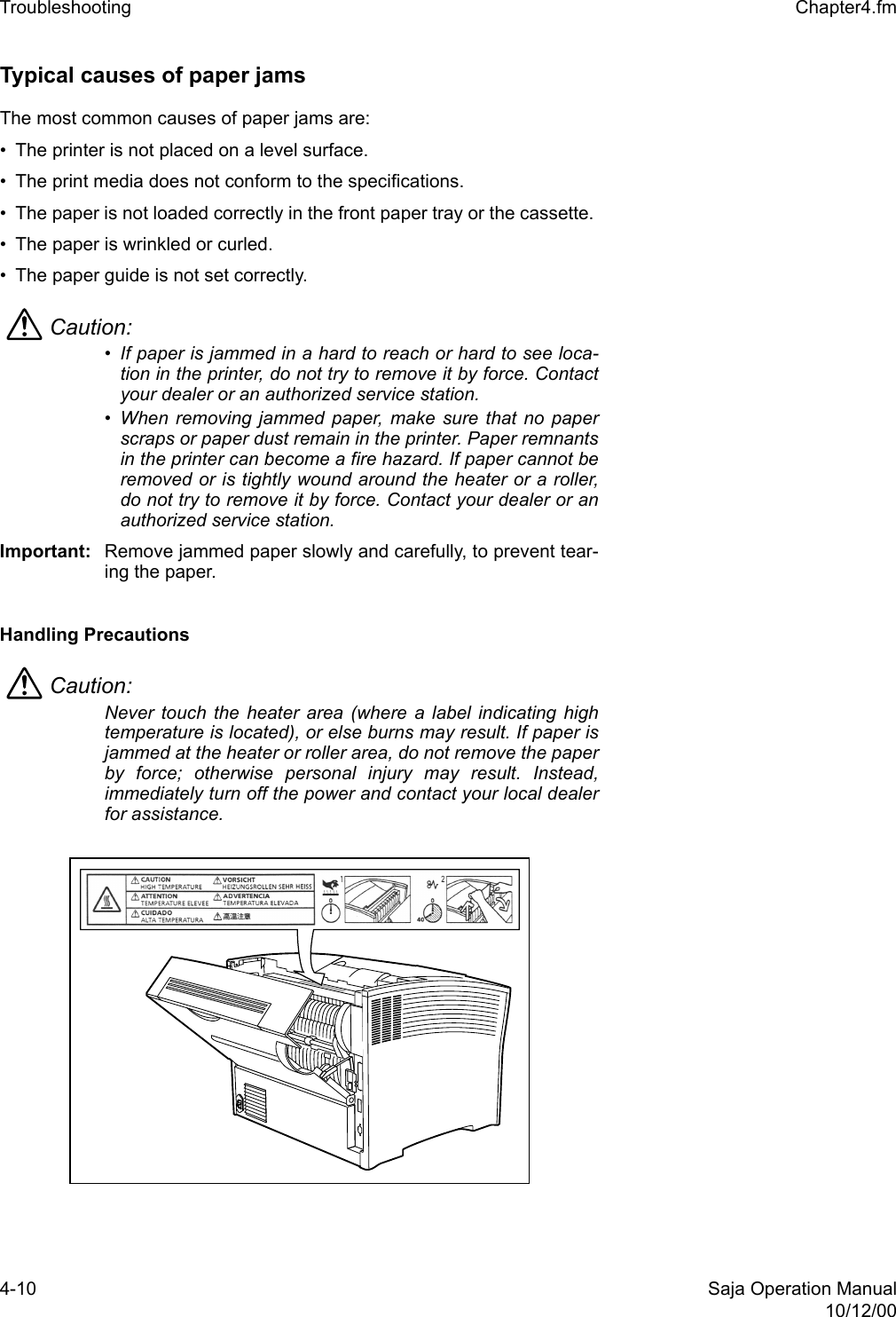 4-10 Saja Operation Manual10/12/00Troubleshooting  Chapter4.fmTypical causes of paper jams The most common causes of paper jams are: • The printer is not placed on a level surface. • The print media does not conform to the specifications. • The paper is not loaded correctly in the front paper tray or the cassette. • The paper is wrinkled or curled. • The paper guide is not set correctly.Caution: • If paper is jammed in a hard to reach or hard to see loca-tion in the printer, do not try to remove it by force. Contactyour dealer or an authorized service station. • When removing jammed paper, make sure that no paperscraps or paper dust remain in the printer. Paper remnantsin the printer can become a fire hazard. If paper cannot beremoved or is tightly wound around the heater or a roller,do not try to remove it by force. Contact your dealer or anauthorized service station. Important: Remove jammed paper slowly and carefully, to prevent tear-ing the paper. Handling Precautions Caution: Never touch the heater area (where a label indicating hightemperature is located), or else burns may result. If paper isjammed at the heater or roller area, do not remove the paperby force; otherwise personal injury may result. Instead,immediately turn off the power and contact your local dealerfor assistance.