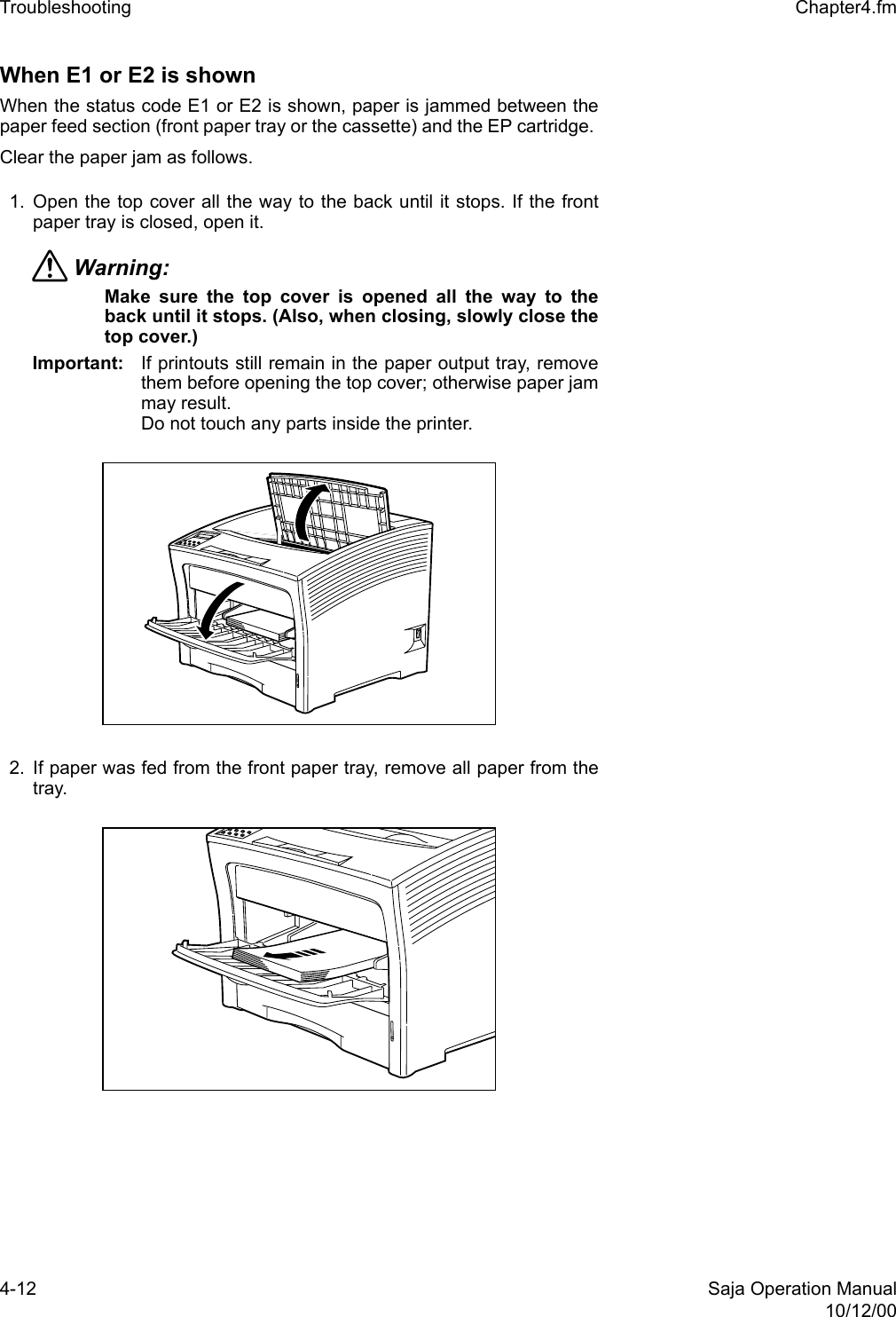 4-12 Saja Operation Manual10/12/00Troubleshooting  Chapter4.fmWhen E1 or E2 is shown When the status code E1 or E2 is shown, paper is jammed between thepaper feed section (front paper tray or the cassette) and the EP cartridge. Clear the paper jam as follows. 1. Open the top cover all the way to the back until it stops. If the frontpaper tray is closed, open it.Warning: Make sure the top cover is opened all the way to theback until it stops. (Also, when closing, slowly close thetop cover.) Important: If printouts still remain in the paper output tray, removethem before opening the top cover; otherwise paper jammay result.Do not touch any parts inside the printer. 2. If paper was fed from the front paper tray, remove all paper from thetray. 