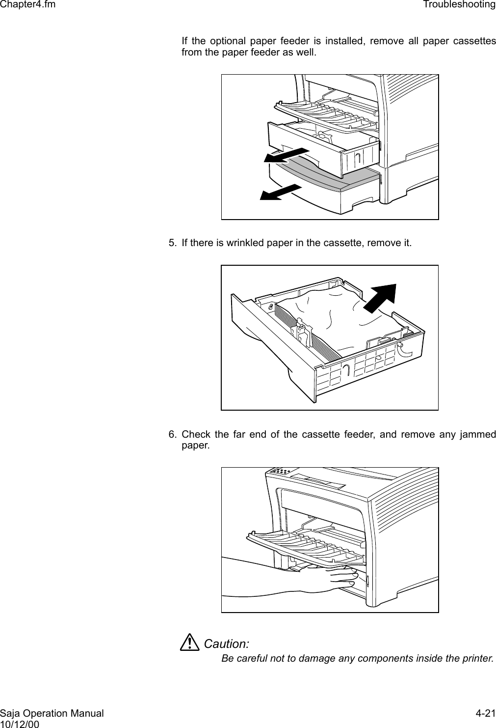Saja Operation Manual 4-2110/12/00Chapter4.fm Troubleshooting If the optional paper feeder is installed, remove all paper cassettesfrom the paper feeder as well.5. If there is wrinkled paper in the cassette, remove it. 6. Check the far end of the cassette feeder, and remove any jammedpaper. Caution: Be careful not to damage any components inside the printer.