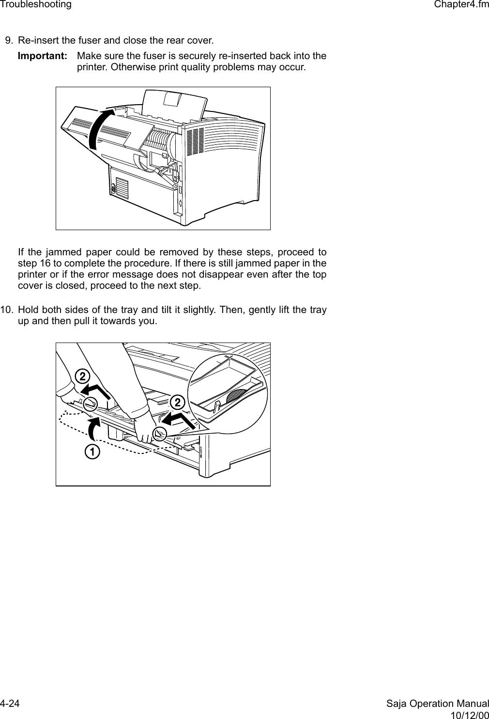 4-24 Saja Operation Manual10/12/00Troubleshooting  Chapter4.fm9. Re-insert the fuser and close the rear cover.Important: Make sure the fuser is securely re-inserted back into theprinter. Otherwise print quality problems may occur.If the jammed paper could be removed by these steps, proceed tostep 16 to complete the procedure. If there is still jammed paper in theprinter or if the error message does not disappear even after the topcover is closed, proceed to the next step. 10. Hold both sides of the tray and tilt it slightly. Then, gently lift the trayup and then pull it towards you.