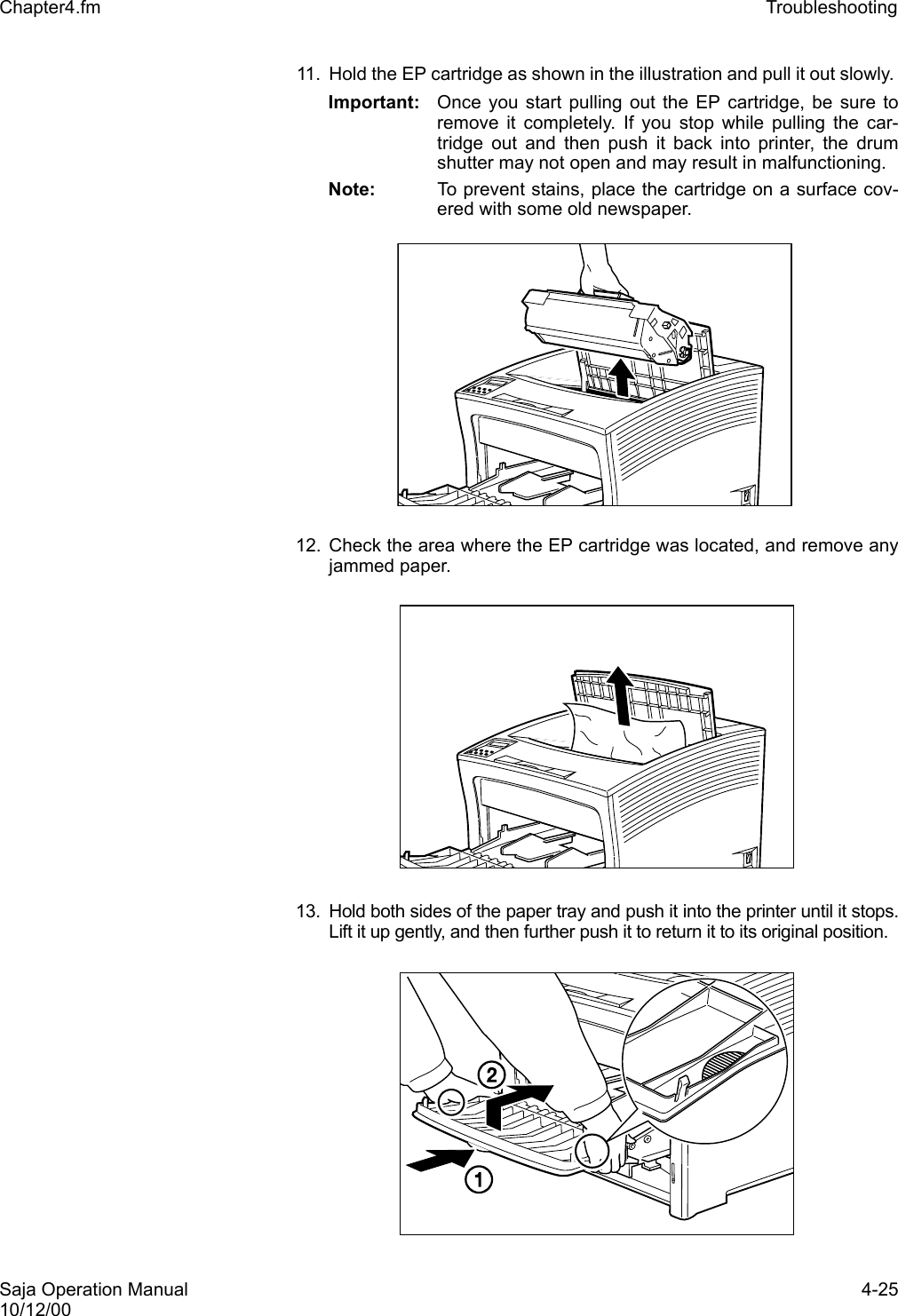 Saja Operation Manual 4-2510/12/00Chapter4.fm Troubleshooting 11. Hold the EP cartridge as shown in the illustration and pull it out slowly. Important: Once you start pulling out the EP cartridge, be sure toremove it completely. If you stop while pulling the car-tridge out and then push it back into printer, the drumshutter may not open and may result in malfunctioning.Note:  To prevent stains, place the cartridge on a surface cov-ered with some old newspaper. 12. Check the area where the EP cartridge was located, and remove anyjammed paper. 13. Hold both sides of the paper tray and push it into the printer until it stops.Lift it up gently, and then further push it to return it to its original position.