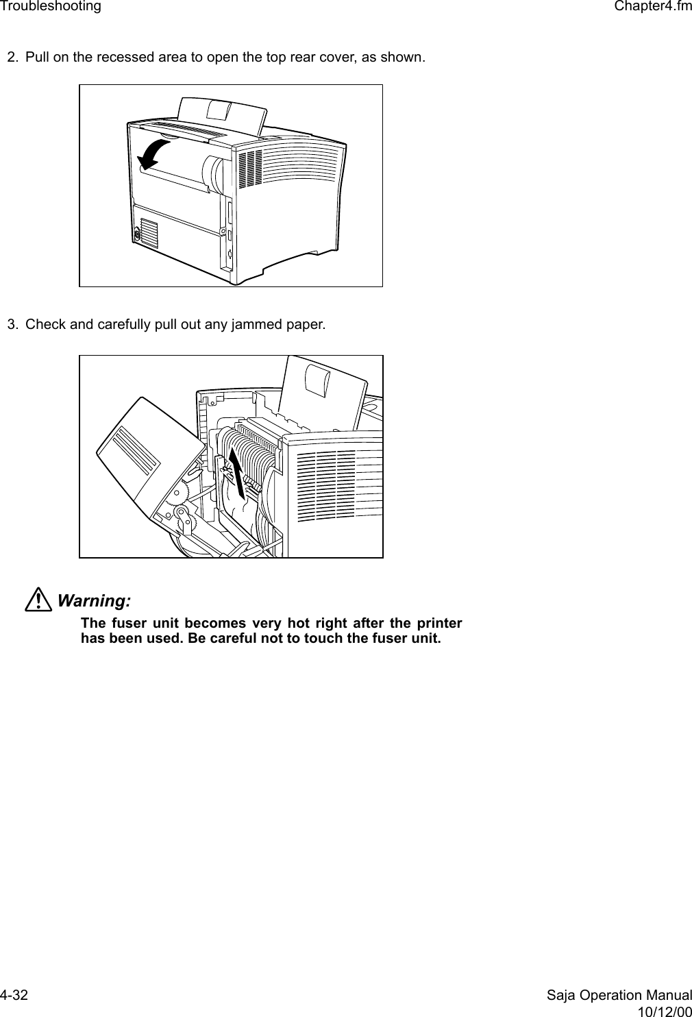 4-32 Saja Operation Manual10/12/00Troubleshooting  Chapter4.fm2. Pull on the recessed area to open the top rear cover, as shown. 3. Check and carefully pull out any jammed paper. Warning: The fuser unit becomes very hot right after the printerhas been used. Be careful not to touch the fuser unit.