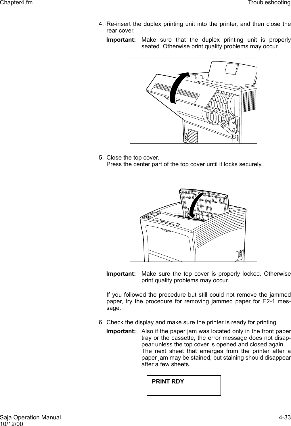 Saja Operation Manual 4-3310/12/00Chapter4.fm Troubleshooting 4. Re-insert the duplex printing unit into the printer, and then close therear cover. Important: Make sure that the duplex printing unit is properlyseated. Otherwise print quality problems may occur. 5. Close the top cover.Press the center part of the top cover until it locks securely.Important: Make sure the top cover is properly locked. Otherwiseprint quality problems may occur. If you followed the procedure but still could not remove the jammedpaper, try the procedure for removing jammed paper for E2-1 mes-sage.6. Check the display and make sure the printer is ready for printing. Important: Also if the paper jam was located only in the front papertray or the cassette, the error message does not disap-pear unless the top cover is opened and closed again. The next sheet that emerges from the printer after apaper jam may be stained, but staining should disappearafter a few sheets. PRINT RDY