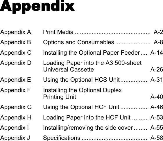 Appendix Appendix Appendix Appendix Appendix A Print Media .............................................  A-2Appendix B Options and Consumables .....................  A-8Appendix C Installing the Optional Paper Feeder....  A-14Appendix D Loading Paper into the A3 500-sheet Universal Cassette  A-26Appendix E Using the Optional HCS Unit ................  A-31Appendix F Installing the Optional Duplex Printing Unit  A-40Appendix G Using the Optional HCF Unit ................  A-46Appendix H Loading Paper into the HCF Unit .........  A-53Appendix I Installing/removing the side cover ........  A-55Appendix J Specifications .......................................  A-58