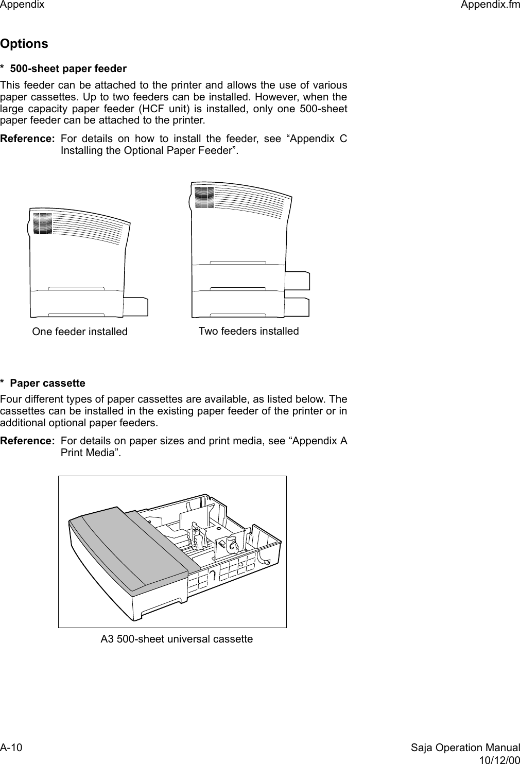 A-10 Saja Operation Manual10/12/00Appendix  Appendix.fmOptions *  500-sheet paper feeder This feeder can be attached to the printer and allows the use of variouspaper cassettes. Up to two feeders can be installed. However, when thelarge capacity paper feeder (HCF unit) is installed, only one 500-sheetpaper feeder can be attached to the printer.Reference:  For details on how to install the feeder, see “Appendix CInstalling the Optional Paper Feeder”. *  Paper cassette Four different types of paper cassettes are available, as listed below. Thecassettes can be installed in the existing paper feeder of the printer or inadditional optional paper feeders. Reference: For details on paper sizes and print media, see “Appendix APrint Media”. One feeder installed Two feeders installedA3 500-sheet universal cassette
