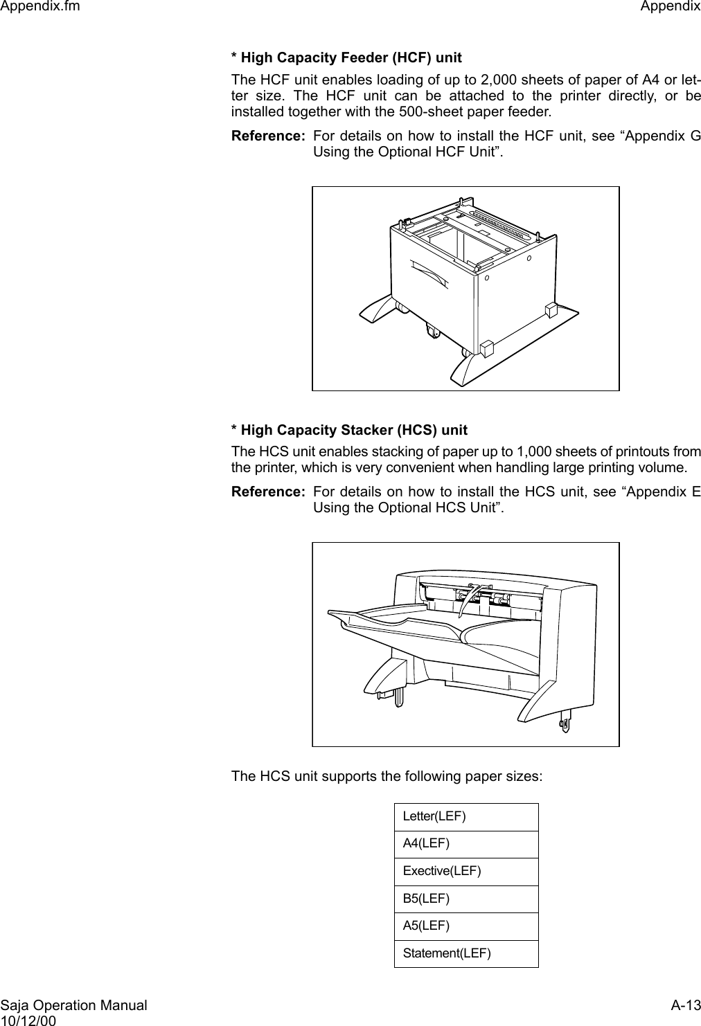 Saja Operation Manual A-1310/12/00Appendix.fm Appendix * High Capacity Feeder (HCF) unitThe HCF unit enables loading of up to 2,000 sheets of paper of A4 or let-ter size. The HCF unit can be attached to the printer directly, or beinstalled together with the 500-sheet paper feeder. Reference: For details on how to install the HCF unit, see “Appendix GUsing the Optional HCF Unit”.* High Capacity Stacker (HCS) unitThe HCS unit enables stacking of paper up to 1,000 sheets of printouts fromthe printer, which is very convenient when handling large printing volume.Reference: For details on how to install the HCS unit, see “Appendix EUsing the Optional HCS Unit”.The HCS unit supports the following paper sizes:Letter(LEF)A4(LEF)Exective(LEF)B5(LEF)A5(LEF)Statement(LEF)