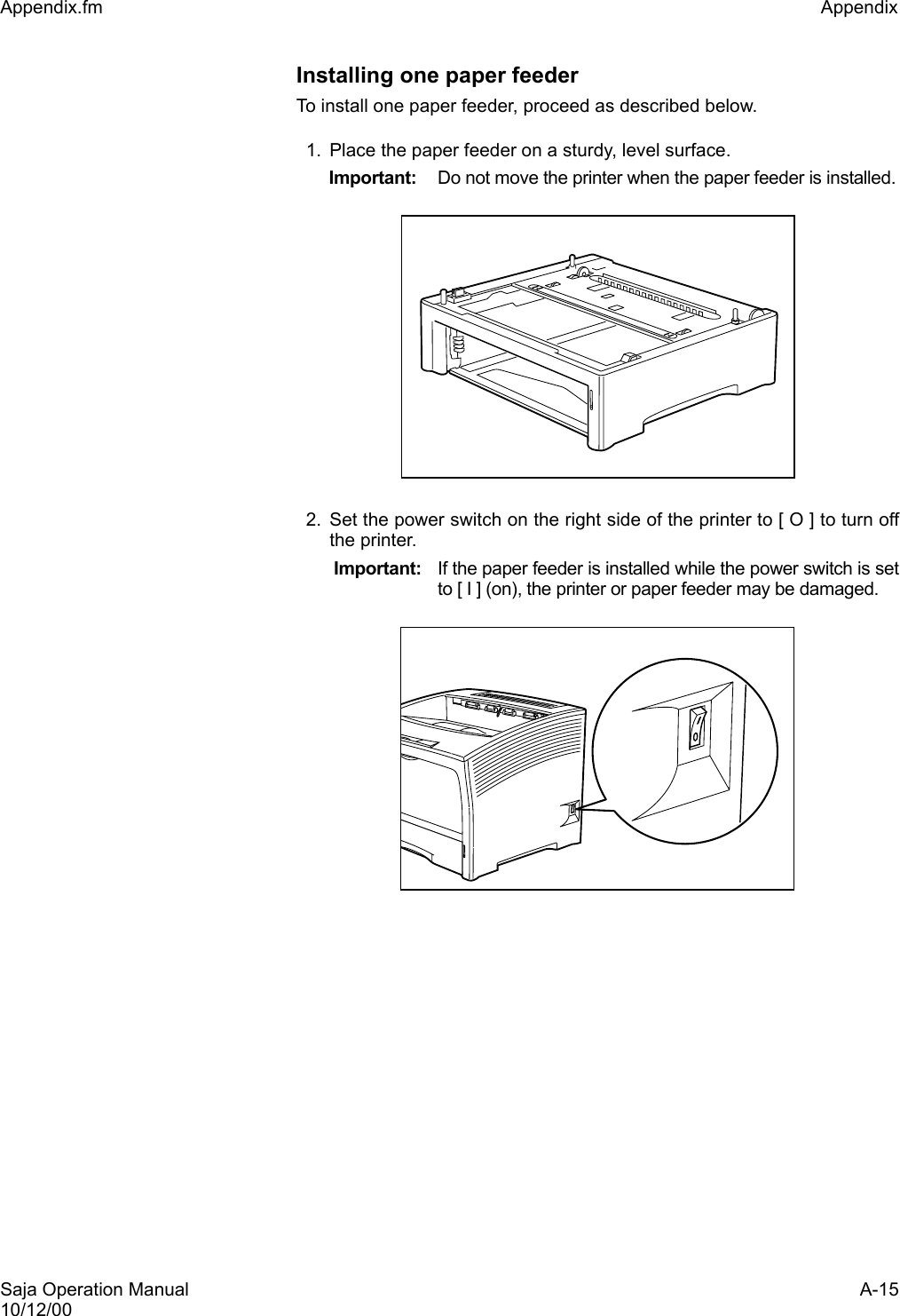 Saja Operation Manual A-1510/12/00Appendix.fm Appendix Installing one paper feederTo install one paper feeder, proceed as described below. 1. Place the paper feeder on a sturdy, level surface. Important: Do not move the printer when the paper feeder is installed.2. Set the power switch on the right side of the printer to [ O ] to turn offthe printer.  Important: If the paper feeder is installed while the power switch is setto [ I ] (on), the printer or paper feeder may be damaged. 