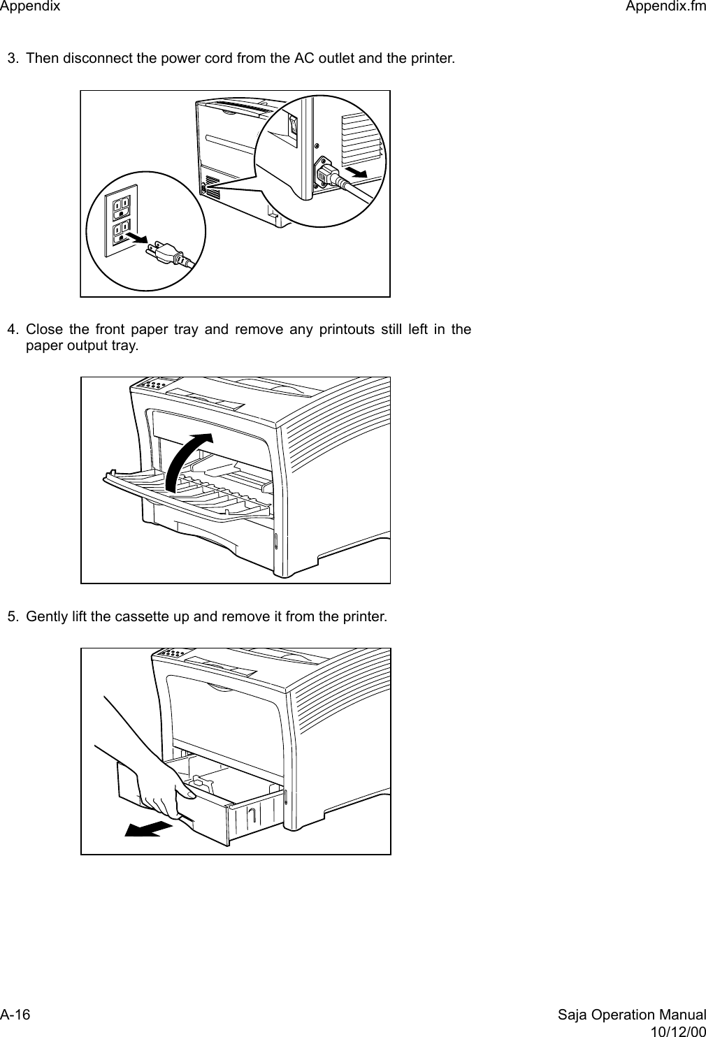 A-16 Saja Operation Manual10/12/00Appendix  Appendix.fm3. Then disconnect the power cord from the AC outlet and the printer.4. Close the front paper tray and remove any printouts still left in thepaper output tray. 5. Gently lift the cassette up and remove it from the printer. 
