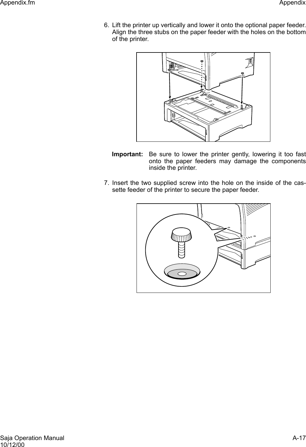 Saja Operation Manual A-1710/12/00Appendix.fm Appendix 6. Lift the printer up vertically and lower it onto the optional paper feeder.Align the three stubs on the paper feeder with the holes on the bottomof the printer.Important: Be sure to lower the printer gently, lowering it too fastonto the paper feeders may damage the componentsinside the printer.7. Insert the two supplied screw into the hole on the inside of the cas-sette feeder of the printer to secure the paper feeder. 