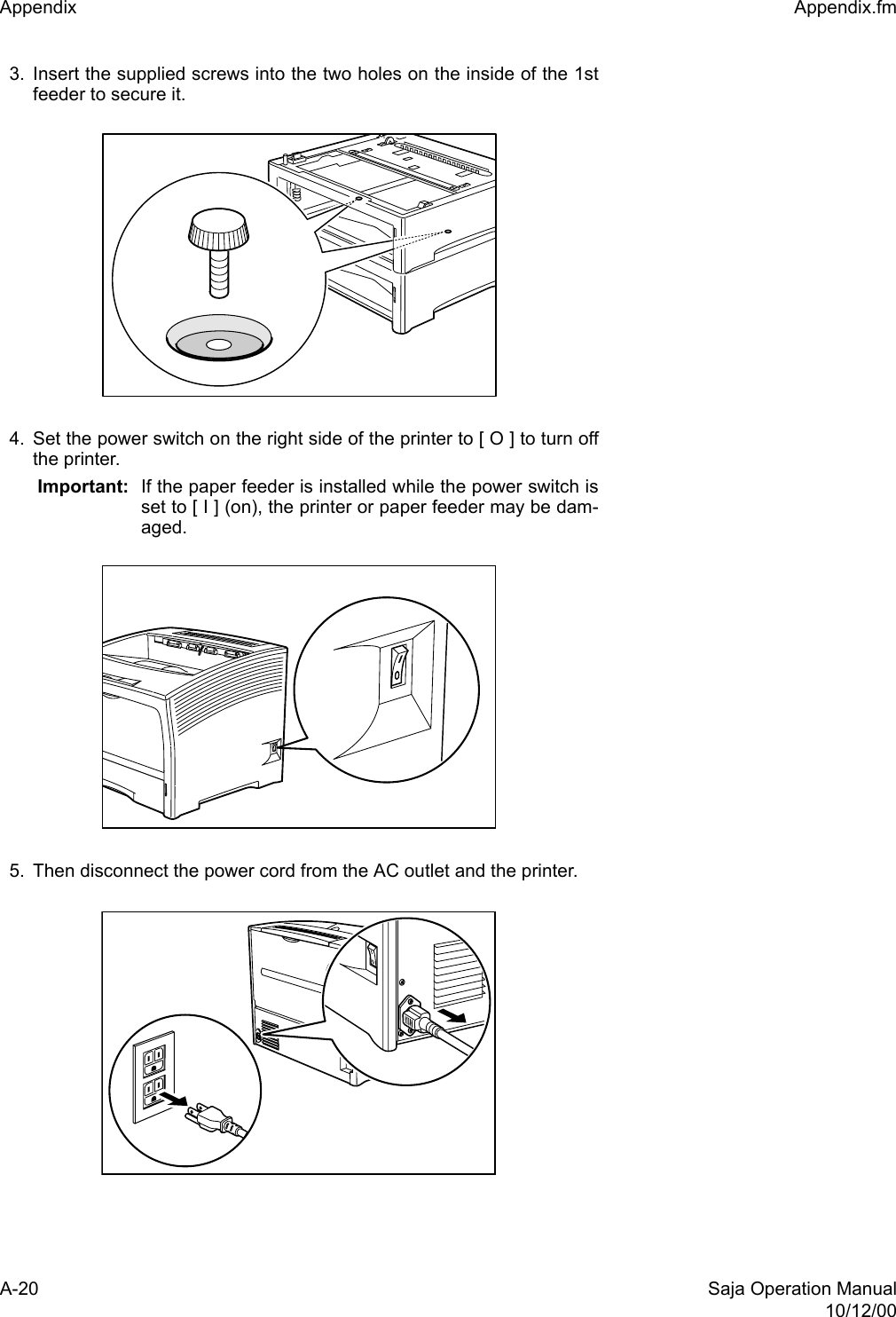 A-20 Saja Operation Manual10/12/00Appendix  Appendix.fm3. Insert the supplied screws into the two holes on the inside of the 1stfeeder to secure it.4. Set the power switch on the right side of the printer to [ O ] to turn offthe printer. Important: If the paper feeder is installed while the power switch isset to [ I ] (on), the printer or paper feeder may be dam-aged. 5. Then disconnect the power cord from the AC outlet and the printer. 