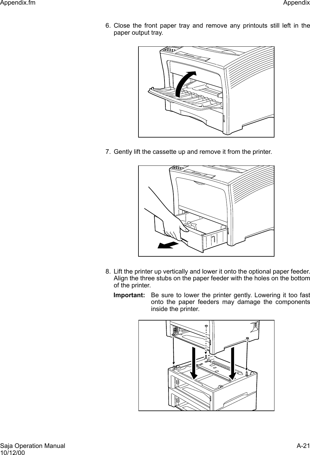 Saja Operation Manual A-2110/12/00Appendix.fm Appendix 6. Close the front paper tray and remove any printouts still left in thepaper output tray. 7. Gently lift the cassette up and remove it from the printer. 8. Lift the printer up vertically and lower it onto the optional paper feeder.Align the three stubs on the paper feeder with the holes on the bottomof the printer.Important: Be sure to lower the printer gently. Lowering it too fastonto the paper feeders may damage the componentsinside the printer.