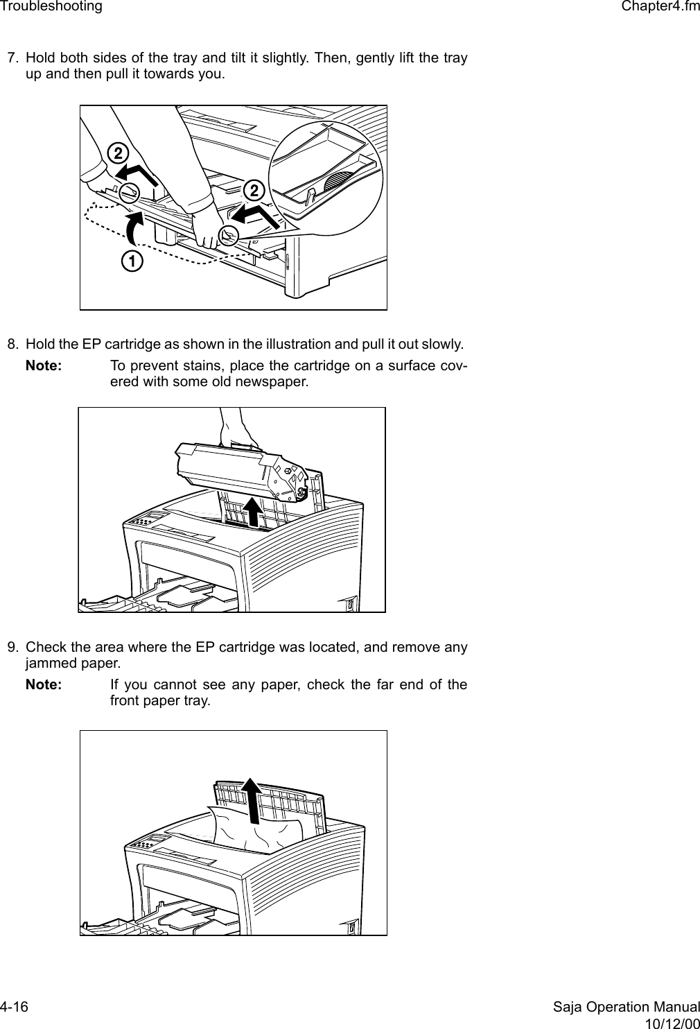4-16 Saja Operation Manual10/12/00Troubleshooting  Chapter4.fm7. Hold both sides of the tray and tilt it slightly. Then, gently lift the trayup and then pull it towards you.8. Hold the EP cartridge as shown in the illustration and pull it out slowly. Note: To prevent stains, place the cartridge on a surface cov-ered with some old newspaper. 9. Check the area where the EP cartridge was located, and remove anyjammed paper. Note: If you cannot see any paper, check the far end of thefront paper tray. 