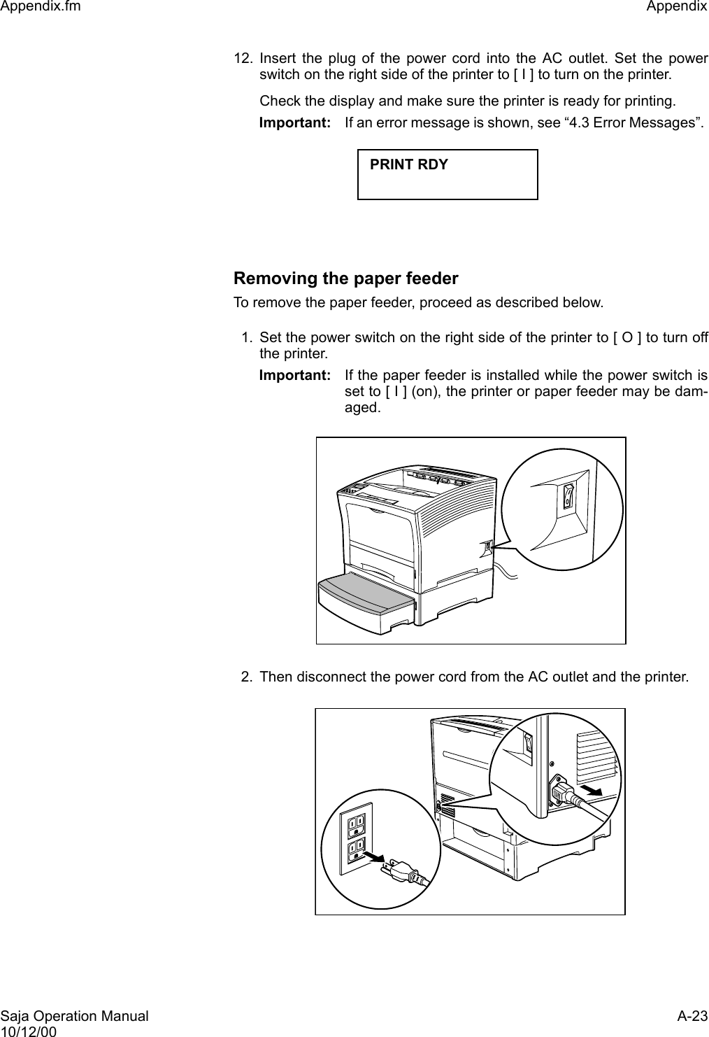 Saja Operation Manual A-2310/12/00Appendix.fm Appendix 12. Insert the plug of the power cord into the AC outlet. Set the powerswitch on the right side of the printer to [ I ] to turn on the printer.Check the display and make sure the printer is ready for printing. Important: If an error message is shown, see “4.3 Error Messages”. Removing the paper feederTo remove the paper feeder, proceed as described below. 1. Set the power switch on the right side of the printer to [ O ] to turn offthe printer.Important: If the paper feeder is installed while the power switch isset to [ I ] (on), the printer or paper feeder may be dam-aged. 2. Then disconnect the power cord from the AC outlet and the printer. PRINT RDY