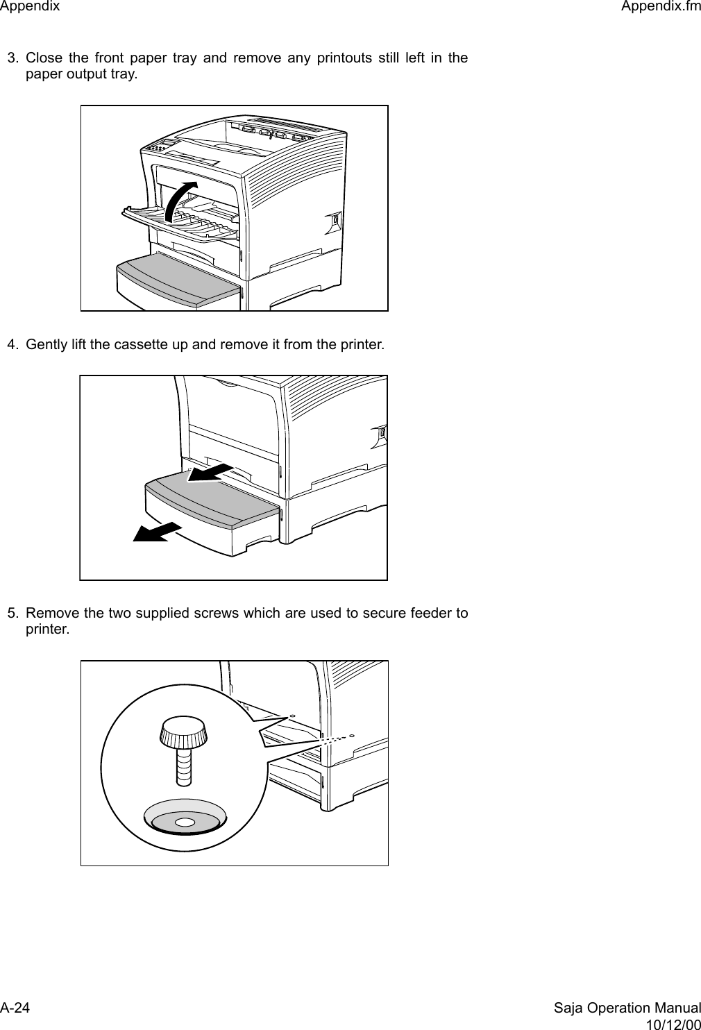 A-24 Saja Operation Manual10/12/00Appendix  Appendix.fm3. Close the front paper tray and remove any printouts still left in thepaper output tray. 4. Gently lift the cassette up and remove it from the printer. 5. Remove the two supplied screws which are used to secure feeder toprinter. 