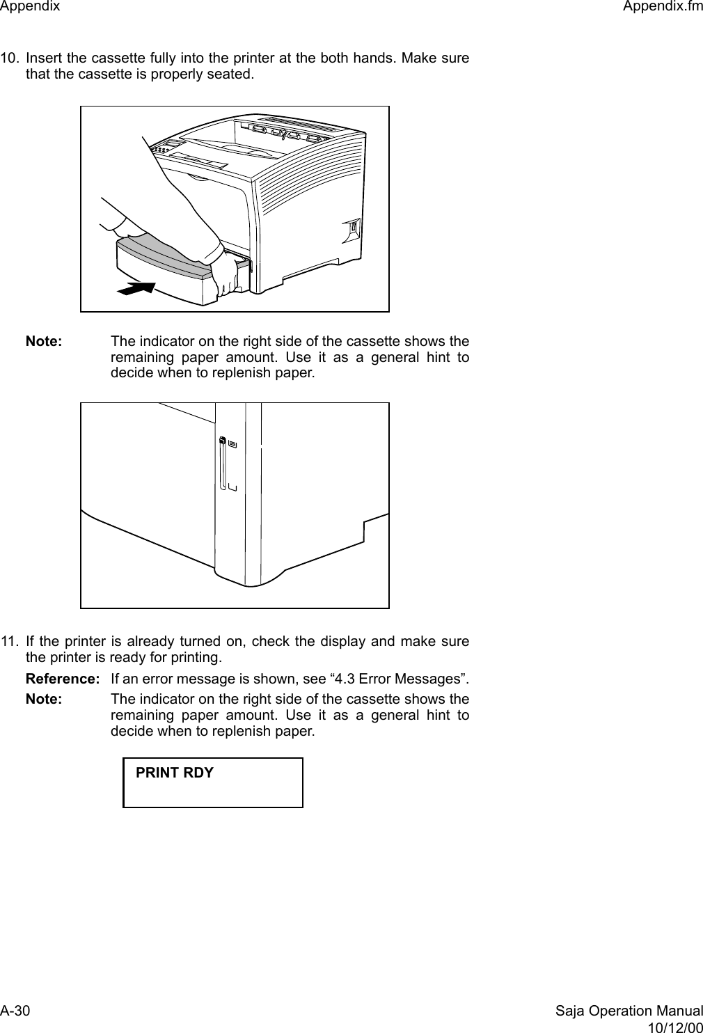 A-30 Saja Operation Manual10/12/00Appendix  Appendix.fm10. Insert the cassette fully into the printer at the both hands. Make surethat the cassette is properly seated.Note: The indicator on the right side of the cassette shows theremaining paper amount. Use it as a general hint todecide when to replenish paper.11. If the printer is already turned on, check the display and make surethe printer is ready for printing.Reference: If an error message is shown, see “4.3 Error Messages”.Note: The indicator on the right side of the cassette shows theremaining paper amount. Use it as a general hint todecide when to replenish paper.PRINT RDY