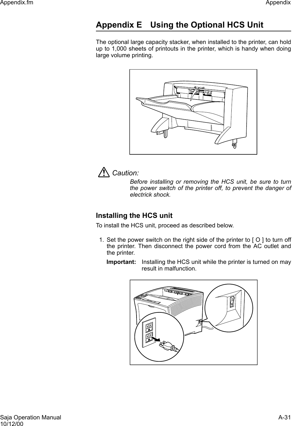 Saja Operation Manual A-3110/12/00Appendix.fm Appendix Appendix E Using the Optional HCS Unit The optional large capacity stacker, when installed to the printer, can holdup to 1,000 sheets of printouts in the printer, which is handy when doinglarge volume printing.Caution: Before installing or removing the HCS unit, be sure to turnthe power switch of the printer off, to prevent the danger ofelectrick shock.Installing the HCS unitTo install the HCS unit, proceed as described below. 1. Set the power switch on the right side of the printer to [ O ] to turn offthe printer. Then disconnect the power cord from the AC outlet andthe printer. Important: Installing the HCS unit while the printer is turned on mayresult in malfunction. 