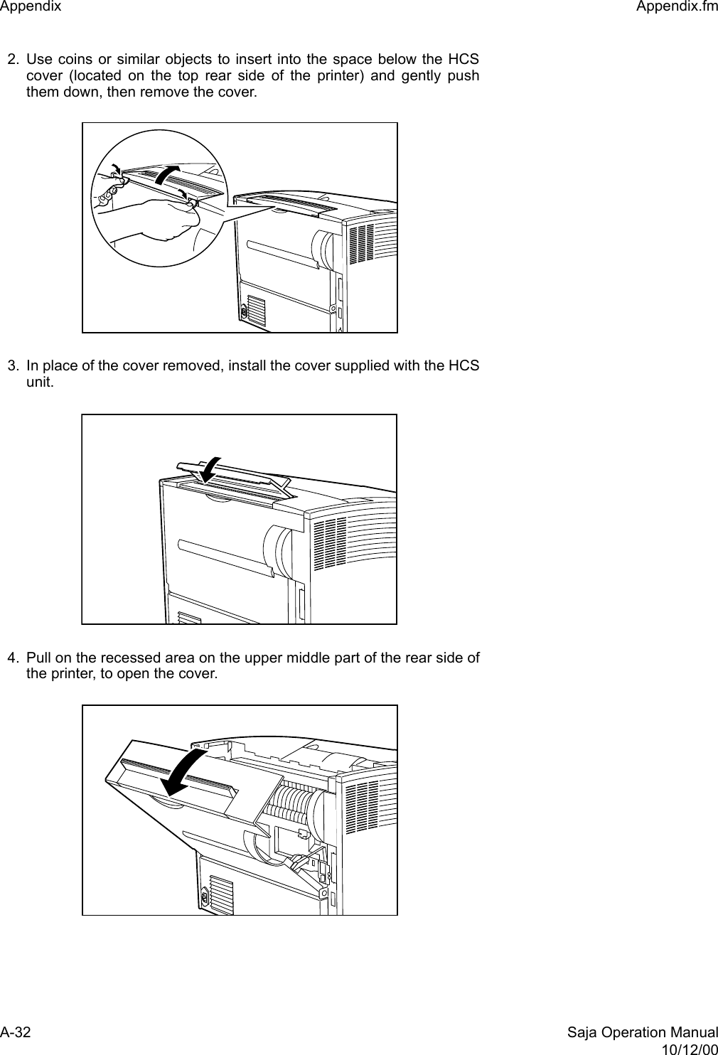 A-32 Saja Operation Manual10/12/00Appendix  Appendix.fm2. Use coins or similar objects to insert into the space below the HCScover (located on the top rear side of the printer) and gently pushthem down, then remove the cover.3. In place of the cover removed, install the cover supplied with the HCSunit.4. Pull on the recessed area on the upper middle part of the rear side ofthe printer, to open the cover. 
