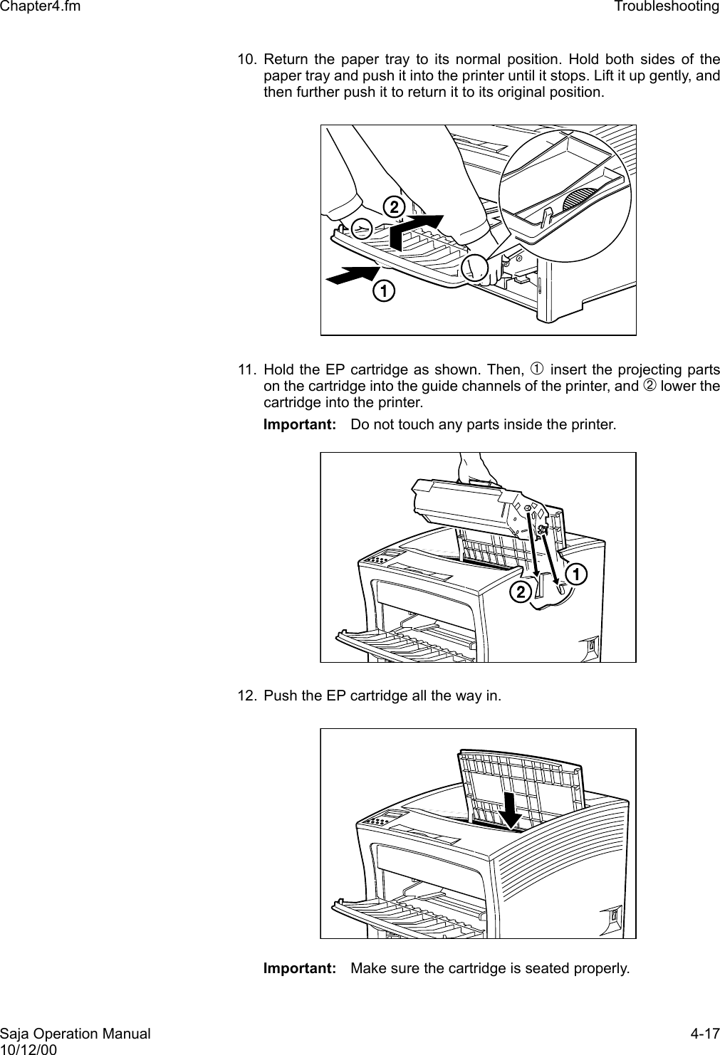 Saja Operation Manual 4-1710/12/00Chapter4.fm Troubleshooting 10. Return the paper tray to its normal position. Hold both sides of thepaper tray and push it into the printer until it stops. Lift it up gently, andthen further push it to return it to its original position.11. Hold the EP cartridge as shown. Then, ➀ insert the projecting partson the cartridge into the guide channels of the printer, and ➁ lower thecartridge into the printer. Important: Do not touch any parts inside the printer. 12. Push the EP cartridge all the way in. Important: Make sure the cartridge is seated properly. 